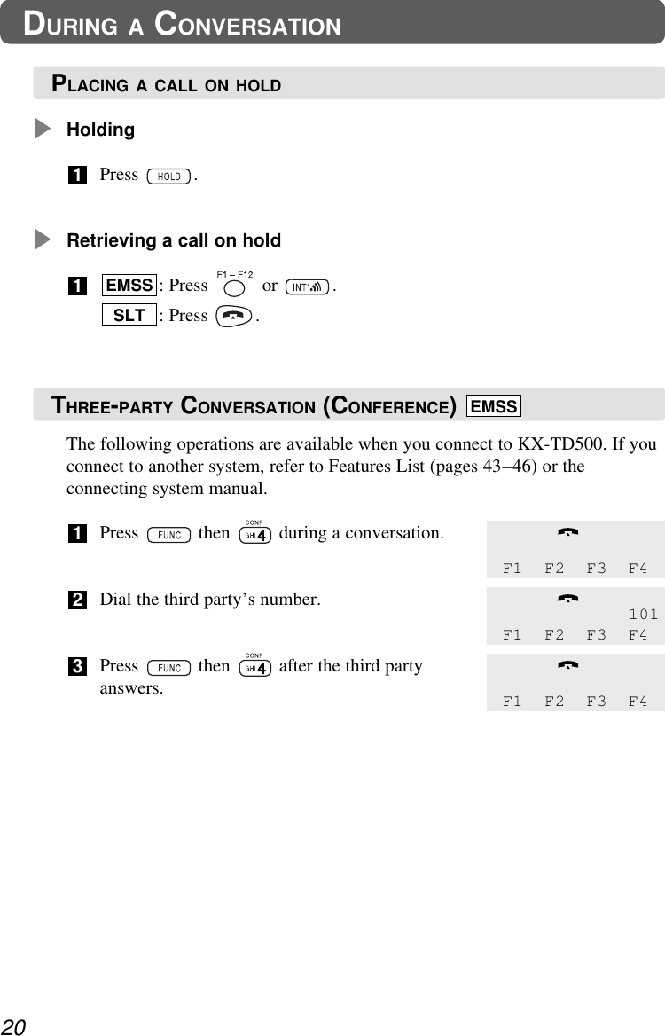 The following operations are available when you connect to KX-TD500. If youconnect to another system, refer to Features List (pages 43–46) or theconnecting system manual.Press  then  during a conversation.Dial the third party’s number.Press  then  after the third partyanswers.321HoldingPress .Retrieving a call on hold: Press  or  .: Press  .SLTEMSS1120DURING A CONVERSATIONF1 F2 F3 F4101F1 F2 F3 F4F1 F2 F3 F4PLACING A CALL ON HOLDTHREE-PARTY CONVERSATION (CONFERENCE)  EMSS