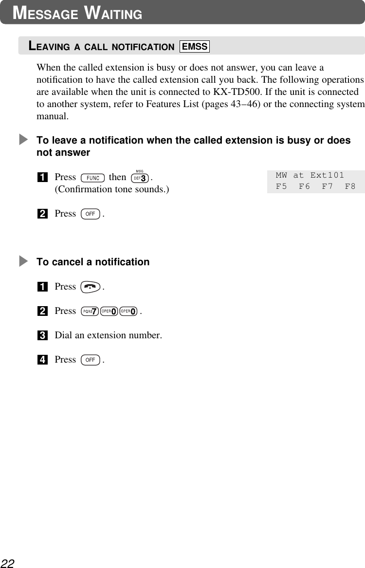 When the called extension is busy or does not answer, you can leave anotiﬁcation to have the called extension call you back. The following operationsare available when the unit is connected to KX-TD500. If the unit is connectedto another system, refer to Features List (pages 43–46) or the connecting systemmanual.To leave a notiﬁcation when the called extension is busy or doesnot answerPress then .(Conﬁrmation tone sounds.)Press .To cancel a notiﬁcationPress .Press .Dial an extension number.Press .43212122MESSAGE WAITINGMW at Ext101F5 F6 F7 F8LEAVING A CALL NOTIFICATION EMSS