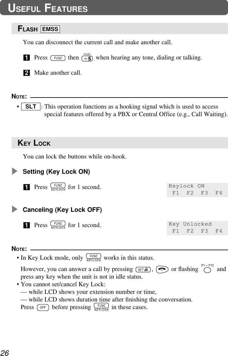 You can lock the buttons while on-hook.Setting (Key Lock ON)Press  for 1 second.Canceling (Key Lock OFF)Press  for 1 second.1126USEFUL FEATURESYou can disconnect the current call and make another call.Press  then  when hearing any tone, dialing or talking.Make another call.21NOTE:•  : This operation functions as a hooking signal which is used to accessspecial features offered by a PBX or Central Office (e.g., Call Waiting).SLTKeylock ONF1 F2 F3 F4Key UnlockedF1 F2 F3 F4NOTE:• In Key Lock mode, only  works in this status. • However, you can answer a call by pressing  ,  or ﬂashing  andpress any key when the unit is not in idle status.• You cannot set/cancel Key Lock:— while LCD shows your extension number or time, — while LCD shows duration time after ﬁnishing the conversation.Press  before pressing  in these cases.FLASH EMSSKEY LOCK