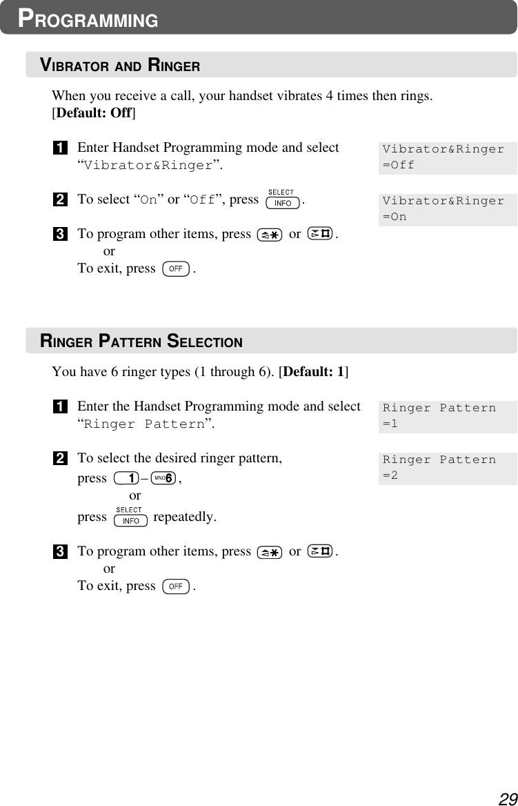 You have 6 ringer types (1 through 6). [Default: 1]Enter the Handset Programming mode and select“Ringer Pattern”.To select the desired ringer pattern, press – ,orpress repeatedly.To program other items, press  or  .orTo exit, press  .321When you receive a call, your handset vibrates 4 times then rings. [Default: Off]Enter Handset Programming mode and select“Vibrator&amp;Ringer”.To select “On” or “Off”, press  .To program other items, press  or  .orTo exit, press  .32129PROGRAMMINGVibrator&amp;Ringer=OffVibrator&amp;Ringer=OnRinger Pattern=1Ringer Pattern=2VIBRATOR AND RINGERRINGER PATTERN SELECTION