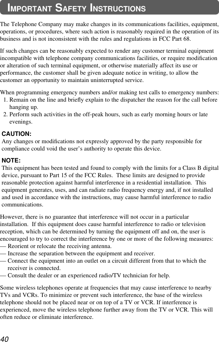40IMPORTANT SAFETY INSTRUCTIONSThe Telephone Company may make changes in its communications facilities, equipment,operations, or procedures, where such action is reasonably required in the operation of itsbusiness and is not inconsistent with the rules and regulations in FCC Part 68. If such changes can be reasonably expected to render any customer terminal equipmentincompatible with telephone company communications facilities, or require modiﬁcationor alteration of such terminal equipment, or otherwise materially affect its use orperformance, the customer shall be given adequate notice in writing, to allow thecustomer an opportunity to maintain uninterrupted service. When programming emergency numbers and/or making test calls to emergency numbers:1. Remain on the line and brieﬂy explain to the dispatcher the reason for the call beforehanging up.2. Perform such activities in the off-peak hours, such as early morning hours or lateevenings.CAUTION:Any changes or modiﬁcations not expressly approved by the party responsible forcompliance could void the user’s authority to operate this device.NOTE:This equipment has been tested and found to comply with the limits for a Class B digitaldevice, pursuant to Part 15 of the FCC Rules.  These limits are designed to providereasonable protection against harmful interference in a residential installation.  Thisequipment generates, uses, and can radiate radio frequency energy and, if not installedand used in accordance with the instructions, may cause harmful interference to radiocommunications.However, there is no guarantee that interference will not occur in a particularinstallation.  If this equipment does cause harmful interference to radio or televisionreception, which can be determined by turning the equipment off and on, the user isencouraged to try to correct the interference by one or more of the following measures: — Reorient or relocate the receiving antenna.— Increase the separation between the equipment and receiver.— Connect the equipment into an outlet on a circuit different from that to which thereceiver is connected.— Consult the dealer or an experienced radio/TV technician for help.Some wireless telephones operate at frequencies that may cause interference to nearbyTVs and VCRs. To minimize or prevent such interference, the base of the wirelesstelephone should not be placed near or on top of a TV or VCR. If interference isexperienced, move the wireless telephone further away from the TV or VCR. This willoften reduce or eliminate interference.