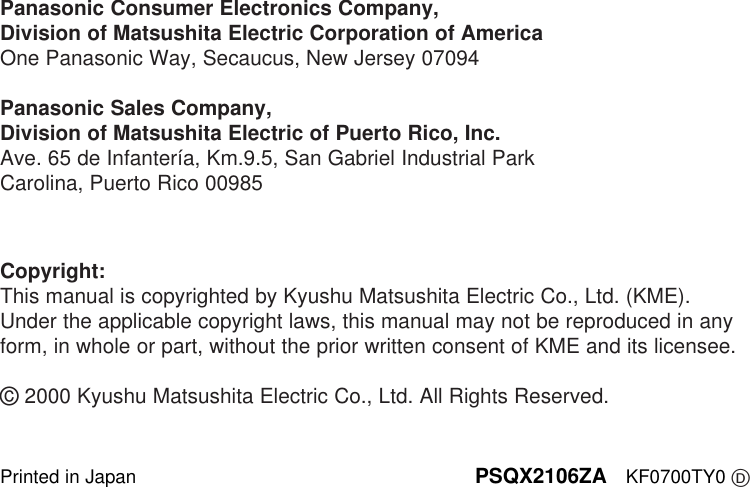 Printed in Japan PSQX2106ZA KF0700TY0 DCopyright:This manual is copyrighted by Kyushu Matsushita Electric Co., Ltd. (KME).Under the applicable copyright laws, this manual may not be reproduced in anyform, in whole or part, without the prior written consent of KME and its licensee.©2000 Kyushu Matsushita Electric Co., Ltd. All Rights Reserved.Panasonic Consumer Electronics Company, Division of Matsushita Electric Corporation of AmericaOne Panasonic Way, Secaucus, New Jersey 07094Panasonic Sales Company,Division of Matsushita Electric of Puerto Rico, Inc.Ave. 65 de Infantería, Km.9.5, San Gabriel Industrial ParkCarolina, Puerto Rico 00985
