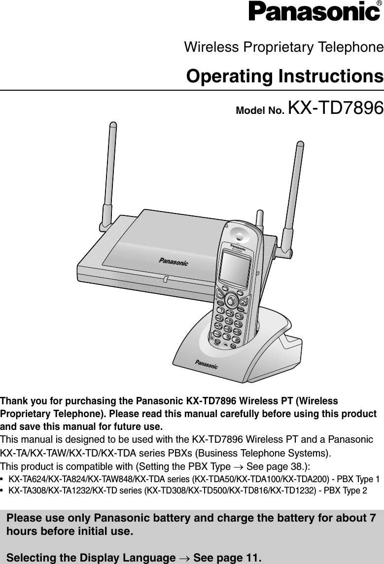 Wireless Proprietary TelephoneOperating InstructionsModel No. KX-TD7896Thank you for purchasing the Panasonic KX-TD7896 Wireless PT (Wireless Proprietary Telephone). Please read this manual carefully before using this product and save this manual for future use.This manual is designed to be used with the KX-TD7896 Wireless PT and a Panasonic KX-TA/KX-TAW/KX-TD/KX-TDA series PBXs (Business Telephone Systems). This product is compatible with (Setting the PBX Type → See page 38.):• KX-TA624/KX-TA824/KX-TAW848/KX-TDA series (KX-TDA50/KX-TDA100/KX-TDA200) - PBX Type 1• KX-TA308/KX-TA1232/KX-TD series (KX-TD308/KX-TD500/KX-TD816/KX-TD1232) - PBX Type 2Please use only Panasonic battery and charge the battery for about 7 hours before initial use.Selecting the Display Language → See page 11.7362489501HOLD XFERRCLFLASHCLR