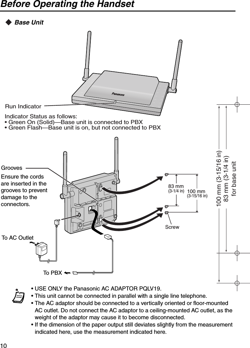 Before Operating the Handset10Base Unit• USE ONLY the Panasonic AC ADAPTOR PQLV19.• This unit cannot be connected in parallel with a single line telephone.• The AC adaptor should be connected to a vertically oriented or floor-mounted AC outlet. Do not connect the AC adaptor to a ceiling-mounted AC outlet, as the weight of the adaptor may cause it to become disconnected.• If the dimension of the paper output still deviates slightly from the measurement indicated here, use the measurement indicated here.Indicator Status as follows:• Green On (Solid)—Base unit is connected to PBX• Green Flash—Base unit is on, but not connected to PBXRun IndicatorTo AC OutletTo PBXEnsure the cords are inserted in the grooves to prevent damage to the connectors.GroovesScrew83 mm(3-1/4 in)100 mm(3-15/16 in)83 mm (3-1/4 in)100 mm (3-15/16 in)for base unit