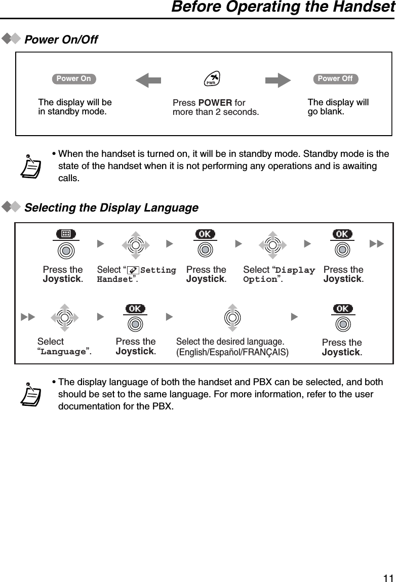 Before Operating the Handset11Power On/OffSelecting the Display Language• When the handset is turned on, it will be in standby mode. Standby mode is the state of the handset when it is not performing any operations and is awaiting calls.• The display language of both the handset and PBX can be selected, and both should be set to the same language. For more information, refer to the user documentation for the PBX.Power On Power OffThe display will be in standby mode.The display will go blank.Press POWER for more than 2 seconds. Press theJoystick.Select “      SettingHandset”. Press theJoystick.Press theJoystick.Select “DisplayOption”.Select “Language”.Press theJoystick.Press theJoystick.Select the desired language. (English/Español/FRANÇAIS)