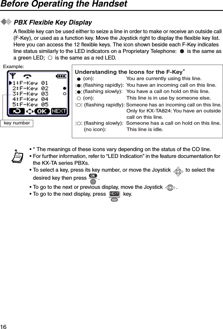 Before Operating the Handset16PBX Flexible Key DisplayA flexible key can be used either to seize a line in order to make or receive an outside call (F-Key), or used as a function key. Move the Joystick right to display the flexible key list. Here you can access the 12 flexible keys. The icon shown beside each F-Key indicates line status similarly to the LED indicators on a Proprietary Telephone:   is the same as a green LED;   is the same as a red LED.• * The meanings of these icons vary depending on the status of the CO line.• For further information, refer to “LED Indication” in the feature documentation for the KX-TA series PBXs.• To select a key, press its key number, or move the Joystick   to select the desired key then press  .• To go to the next or previous display, move the Joystick  .• To go to the next display, press   key.Example:key number*(flashing rapidly): Someone has an incoming call on this line.(on):                      You are currently using this line.(flashing rapidly):  You have an incoming call on this line.(flashing slowly):   You have a call on hold on this line.(on):                      This line is in use by someone else. Only for KX-TA824: You have an outside  call on this line.(flashing slowly):  Someone has a call on hold on this line.(no icon):              This line is idle.Understanding the Icons for the F-Key