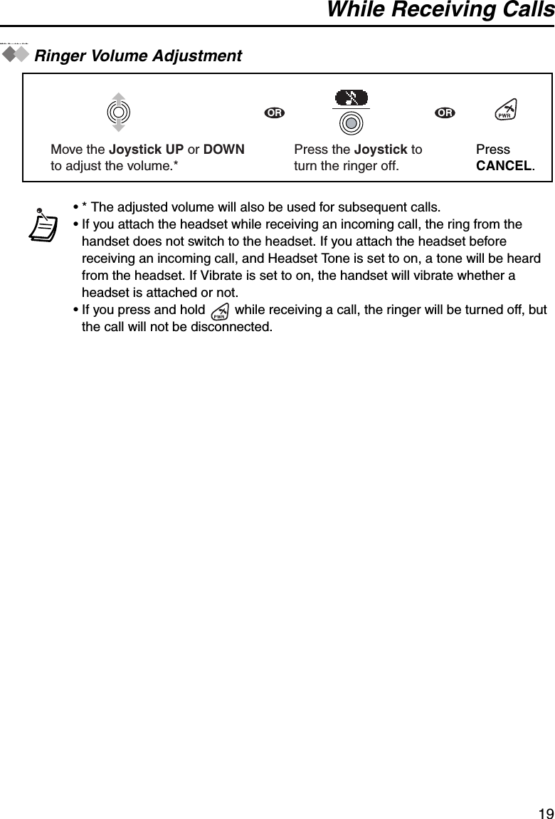 While Receiving Calls19While Rec eiving CallsRinger Volume Adjustment• * The adjusted volume will also be used for subsequent calls.• If you attach the headset while receiving an incoming call, the ring from the handset does not switch to the headset. If you attach the headset before receiving an incoming call, and Headset Tone is set to on, a tone will be heard from the headset. If Vibrate is set to on, the handset will vibrate whether a headset is attached or not.• If you press and hold   while receiving a call, the ringer will be turned off, but the call will not be disconnected.Press the Joystick toturn the ringer off.OR ORPress CANCEL.Move the Joystick UP or DOWN to adjust the volume.*