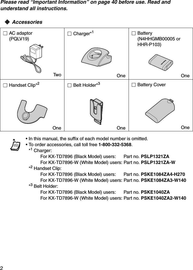 2Please read “Important Information” on page 40 before use. Read and understand all instructions.AccessoriesAC adaptor(PQLV19)TwoCharger*1OneBattery(N4HHGMB00005 or HHR-P103)OneHandset Clip*2OneBelt Holder*3OneBattery CoverOne• In this manual, the suffix of each model number is omitted.• To order accessories, call toll free 1-800-332-5368.*1 Charger:For KX-TD7896 (Black Model) users:      Part no. PSLP1321ZAFor KX-TD7896-W (White Model) users: Part no. PSLP1321ZA-W*2 Handset Clip:For KX-TD7896 (Black Model) users:      Part no. PSKE1084ZA4-H270For KX-TD7896-W (White Model) users: Part no. PSKE1084ZA3-W140*3 Belt Holder:For KX-TD7896 (Black Model) users:      Part no. PSKE1040ZAFor KX-TD7896-W (White Model) users: Part no. PSKE1040ZA2-W140