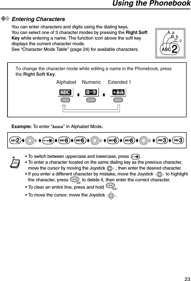 Using the Phonebook23Entering CharactersYou can enter characters and digits using the dialing keys.You can select one of 3 character modes by pressing the Right Soft Key while entering a name. The function icon above the soft key displays the current character mode. See “Character Mode Table” (page 24) for available characters.Example: To enter “Anne” in Alphabet Mode.• To switch between uppercase and lowercase, press  .• To enter a character located on the same dialing key as the previous character, move the cursor by moving the Joystick  , then enter the desired character.• If you enter a different character by mistake, move the Joystick   to highlight the character, press   to delete it, then enter the correct character.• To clear an entire line, press and hold  .• To move the cursor, move the Joystick  .A, aB, bC, c2     Alphabet    Numeric     Extended 1   To change the character mode while editing a name in the Phonebook, press the Right Soft Key.6 623366CLRCLR