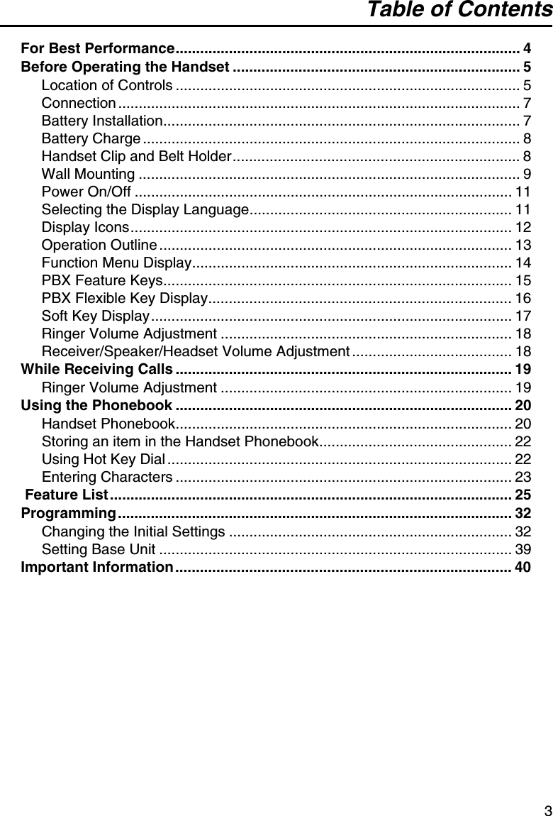 Table of Contents3For Best Performance.................................................................................... 4Before Operating the Handset ...................................................................... 5Location of Controls .................................................................................... 5Connection .................................................................................................. 7Battery Installation....................................................................................... 7Battery Charge ............................................................................................ 8Handset Clip and Belt Holder...................................................................... 8Wall Mounting ............................................................................................. 9Power On/Off ............................................................................................ 11Selecting the Display Language................................................................ 11Display Icons............................................................................................. 12Operation Outline ...................................................................................... 13Function Menu Display.............................................................................. 14PBX Feature Keys..................................................................................... 15PBX Flexible Key Display.......................................................................... 16Soft Key Display........................................................................................ 17Ringer Volume Adjustment ....................................................................... 18Receiver/Speaker/Headset Volume Adjustment ....................................... 18While Receiving Calls .................................................................................. 19Ringer Volume Adjustment ....................................................................... 19Using the Phonebook .................................................................................. 20Handset Phonebook.................................................................................. 20Storing an item in the Handset Phonebook............................................... 22Using Hot Key Dial .................................................................................... 22Entering Characters .................................................................................. 23Feature List .................................................................................................. 25Programming................................................................................................ 32Changing the Initial Settings ..................................................................... 32Setting Base Unit ...................................................................................... 39Important Information .................................................................................. 40