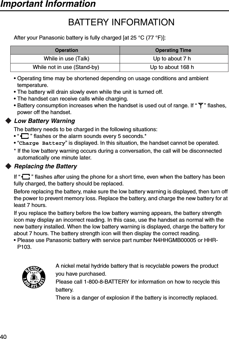 Important Information40Importan t Information BATTERY INFORMATIONAfter your Panasonic battery is fully charged [at 25 °C (77 °F)]:• Operating time may be shortened depending on usage conditions and ambient temperature.• The battery will drain slowly even while the unit is turned off.• The handset can receive calls while charging.• Battery consumption increases when the handset is used out of range. If “ ” flashes, power off the handset.Low Battery WarningThe battery needs to be charged in the following situations:• “ ” flashes or the alarm sounds every 5 seconds.*•“Charge Battery” is displayed. In this situation, the handset cannot be operated.* If the low battery warning occurs during a conversation, the call will be disconnected automatically one minute later.Replacing the BatteryIf “ ” flashes after using the phone for a short time, even when the battery has been fully charged, the battery should be replaced.Before replacing the battery, make sure the low battery warning is displayed, then turn off the power to prevent memory loss. Replace the battery, and charge the new battery for at least 7 hours. If you replace the battery before the low battery warning appears, the battery strength icon may display an incorrect reading. In this case, use the handset as normal with the new battery installed. When the low battery warning is displayed, charge the battery for about 7 hours. The battery strength icon will then display the correct reading.• Please use Panasonic battery with service part number N4HHGMB00005 or HHR-P103.A nickel metal hydride battery that is recyclable powers the product you have purchased.Please call 1-800-8-BATTERY for information on how to recycle this battery.There is a danger of explosion if the battery is incorrectly replaced.OperationWhile in use (Talk)While not in use (Stand-by)Operating TimeUp to about 7 hUp to about 168 h