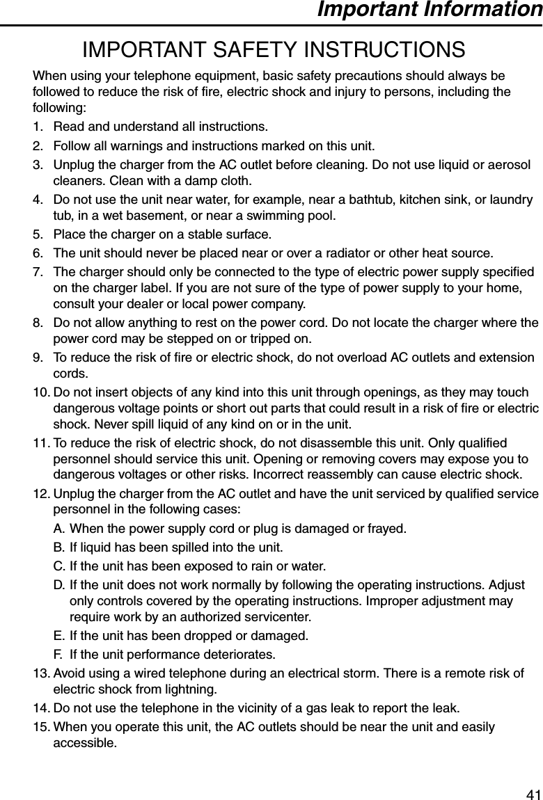 Important Information41IMPORTANT SAFETY INSTRUCTIONSWhen using your telephone equipment, basic safety precautions should always be followed to reduce the risk of fire, electric shock and injury to persons, including the following:1. Read and understand all instructions.2. Follow all warnings and instructions marked on this unit.3. Unplug the charger from the AC outlet before cleaning. Do not use liquid or aerosol cleaners. Clean with a damp cloth.4. Do not use the unit near water, for example, near a bathtub, kitchen sink, or laundry tub, in a wet basement, or near a swimming pool.5. Place the charger on a stable surface.6. The unit should never be placed near or over a radiator or other heat source.7. The charger should only be connected to the type of electric power supply specified on the charger label. If you are not sure of the type of power supply to your home, consult your dealer or local power company.8. Do not allow anything to rest on the power cord. Do not locate the charger where the power cord may be stepped on or tripped on.9. To reduce the risk of fire or electric shock, do not overload AC outlets and extension cords.10. Do not insert objects of any kind into this unit through openings, as they may touch dangerous voltage points or short out parts that could result in a risk of fire or electric shock. Never spill liquid of any kind on or in the unit.11. To reduce the risk of electric shock, do not disassemble this unit. Only qualified personnel should service this unit. Opening or removing covers may expose you to dangerous voltages or other risks. Incorrect reassembly can cause electric shock.12. Unplug the charger from the AC outlet and have the unit serviced by qualified service personnel in the following cases:A. When the power supply cord or plug is damaged or frayed.B. If liquid has been spilled into the unit.C. If the unit has been exposed to rain or water.D. If the unit does not work normally by following the operating instructions. Adjust only controls covered by the operating instructions. Improper adjustment may require work by an authorized servicenter.E. If the unit has been dropped or damaged.F. If the unit performance deteriorates.13. Avoid using a wired telephone during an electrical storm. There is a remote risk of electric shock from lightning.14. Do not use the telephone in the vicinity of a gas leak to report the leak.15. When you operate this unit, the AC outlets should be near the unit and easily accessible.