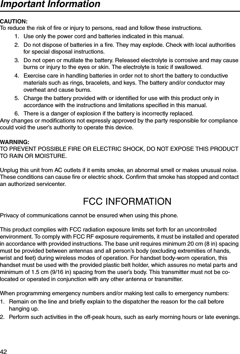 Important Information42CAUTION:To reduce the risk of fire or injury to persons, read and follow these instructions.1. Use only the power cord and batteries indicated in this manual.2. Do not dispose of batteries in a fire. They may explode. Check with local authorities for special disposal instructions.3. Do not open or mutilate the battery. Released electrolyte is corrosive and may cause burns or injury to the eyes or skin. The electrolyte is toxic if swallowed.4. Exercise care in handling batteries in order not to short the battery to conductive materials such as rings, bracelets, and keys. The battery and/or conductor may overheat and cause burns.5. Charge the battery provided with or identified for use with this product only in accordance with the instructions and limitations specified in this manual.6. There is a danger of explosion if the battery is incorrectly replaced.Any changes or modifications not expressly approved by the party responsible for compliance could void the user’s authority to operate this device.WARNING:TO PREVENT POSSIBLE FIRE OR ELECTRIC SHOCK, DO NOT EXPOSE THIS PRODUCT TO RAIN OR MOISTURE.Unplug this unit from AC outlets if it emits smoke, an abnormal smell or makes unusual noise. These conditions can cause fire or electric shock. Confirm that smoke has stopped and contact an authorized servicenter.FCC INFORMATIONPrivacy of communications cannot be ensured when using this phone.This product complies with FCC radiation exposure limits set forth for an uncontrolled environment. To comply with FCC RF exposure requirements, it must be installed and operated in accordance with provided instructions. The base unit requires minimum 20 cm (8 in) spacing must be provided between antennas and all person’s body (excluding extremities of hands, wrist and feet) during wireless modes of operation. For handset body-worn operation, this handset must be used with the provided plastic belt holder, which assures no metal parts and minimum of 1.5 cm (9/16 in) spacing from the user’s body. This transmitter must not be co-located or operated in conjunction with any other antenna or transmitter.When programming emergency numbers and/or making test calls to emergency numbers:1. Remain on the line and briefly explain to the dispatcher the reason for the call before hanging up.2. Perform such activities in the off-peak hours, such as early morning hours or late evenings.