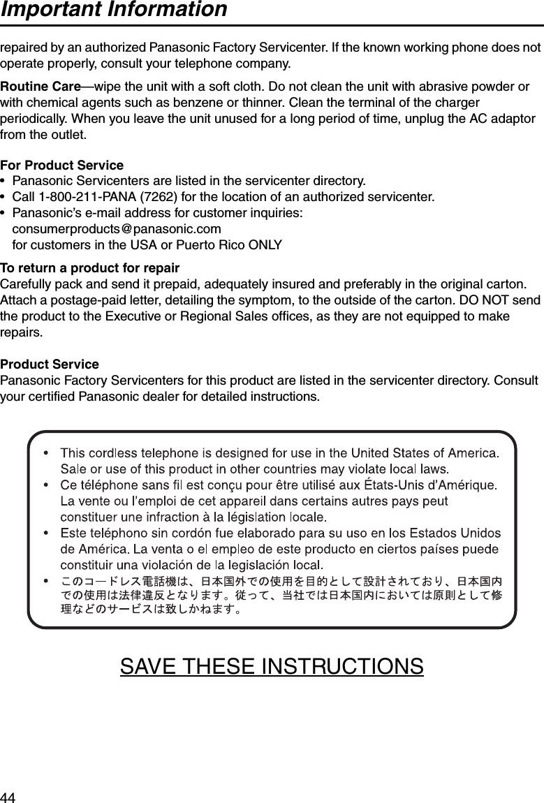 Important Information44repaired by an authorized Panasonic Factory Servicenter. If the known working phone does not operate properly, consult your telephone company.Routine Care—wipe the unit with a soft cloth. Do not clean the unit with abrasive powder or with chemical agents such as benzene or thinner. Clean the terminal of the charger periodically. When you leave the unit unused for a long period of time, unplug the AC adaptor from the outlet. For Product Service • Panasonic Servicenters are listed in the servicenter directory.• Call 1-800-211-PANA (7262) for the location of an authorized servicenter.• Panasonic’s e-mail address for customer inquiries:consumerproducts@panasonic.com for customers in the USA or Puerto Rico ONLYTo return a product for repairCarefully pack and send it prepaid, adequately insured and preferably in the original carton. Attach a postage-paid letter, detailing the symptom, to the outside of the carton. DO NOT send the product to the Executive or Regional Sales offices, as they are not equipped to make repairs.Product ServicePanasonic Factory Servicenters for this product are listed in the servicenter directory. Consult your certified Panasonic dealer for detailed instructions.SAVE THESE INSTRUCTIONS