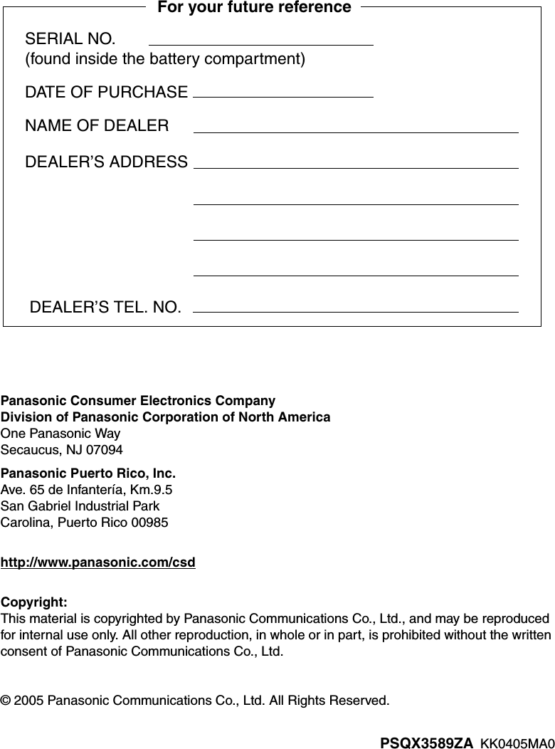 PSQX3589ZA  KK0405MA0Panasonic Consumer Electronics CompanyDivision of Panasonic Corporation of North AmericaOne Panasonic WaySecaucus, NJ 07094Panasonic Puerto Rico, Inc.Ave. 65 de Infantería, Km.9.5San Gabriel Industrial ParkCarolina, Puerto Rico 00985http://www.panasonic.com/csdCopyright:This material is copyrighted by Panasonic Communications Co., Ltd., and may be reproduced for internal use only. All other reproduction, in whole or in part, is prohibited without the written consent of Panasonic Communications Co., Ltd.© 2005 Panasonic Communications Co., Ltd. All Rights Reserved.SERIAL NO.(found inside the battery compartment)DATE OF PURCHASENAME OF DEALERFor your future reference DEALER’S TEL. NO.DEALER’S ADDRESS