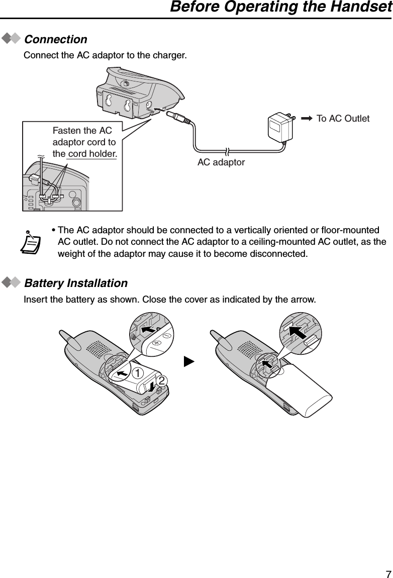 Before Operating the Handset7ConnectionConnect the AC adaptor to the charger.Battery InstallationInsert the battery as shown. Close the cover as indicated by the arrow.• The AC adaptor should be connected to a vertically oriented or floor-mounted AC outlet. Do not connect the AC adaptor to a ceiling-mounted AC outlet, as the weight of the adaptor may cause it to become disconnected.To AC OutletAC adaptorFasten the ACadaptor cord tothe cord holder.21