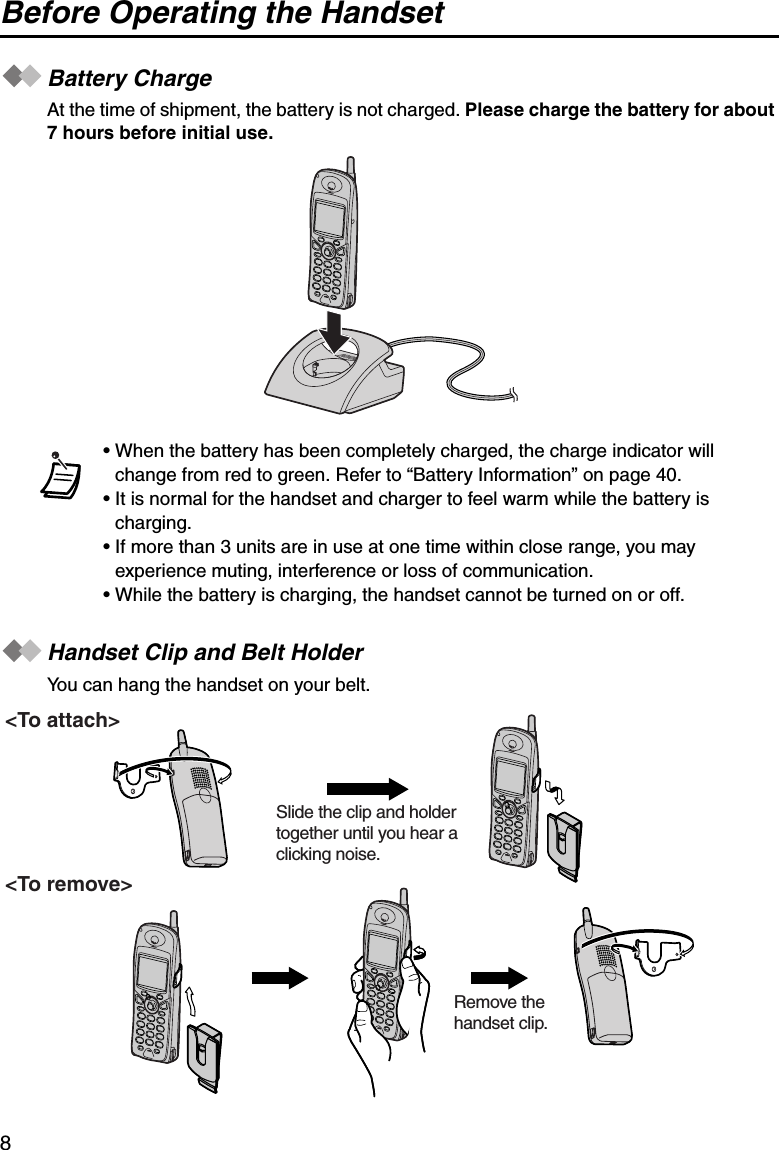 Before Operating the Handset8Battery ChargeAt the time of shipment, the battery is not charged. Please charge the battery for about 7 hours before initial use.Handset Clip and Belt HolderYou can hang the handset on your belt.• When the battery has been completely charged, the charge indicator will change from red to green. Refer to “Battery Information” on page 40.• It is normal for the handset and charger to feel warm while the battery is charging.• If more than 3 units are in use at one time within close range, you may experience muting, interference or loss of communication.• While the battery is charging, the handset cannot be turned on or off.&lt;To attach&gt;&lt;To remove&gt;Slide the clip and holder together until you hear a clicking noise.Remove the handset clip.