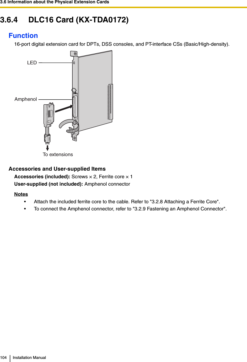 3.6 Information about the Physical Extension Cards104 Installation Manual3.6.4 DLC16 Card (KX-TDA0172)Function16-port digital extension card for DPTs, DSS consoles, and PT-interface CSs (Basic/High-density).Accessories and User-supplied ItemsAccessories (included): Screws × 2, Ferrite core × 1User-supplied (not included): Amphenol connectorNotes• Attach the included ferrite core to the cable. Refer to &quot;3.2.8 Attaching a Ferrite Core&quot;.• To connect the Amphenol connector, refer to &quot;3.2.9 Fastening an Amphenol Connector&quot;.LEDAmphenolTo extensions