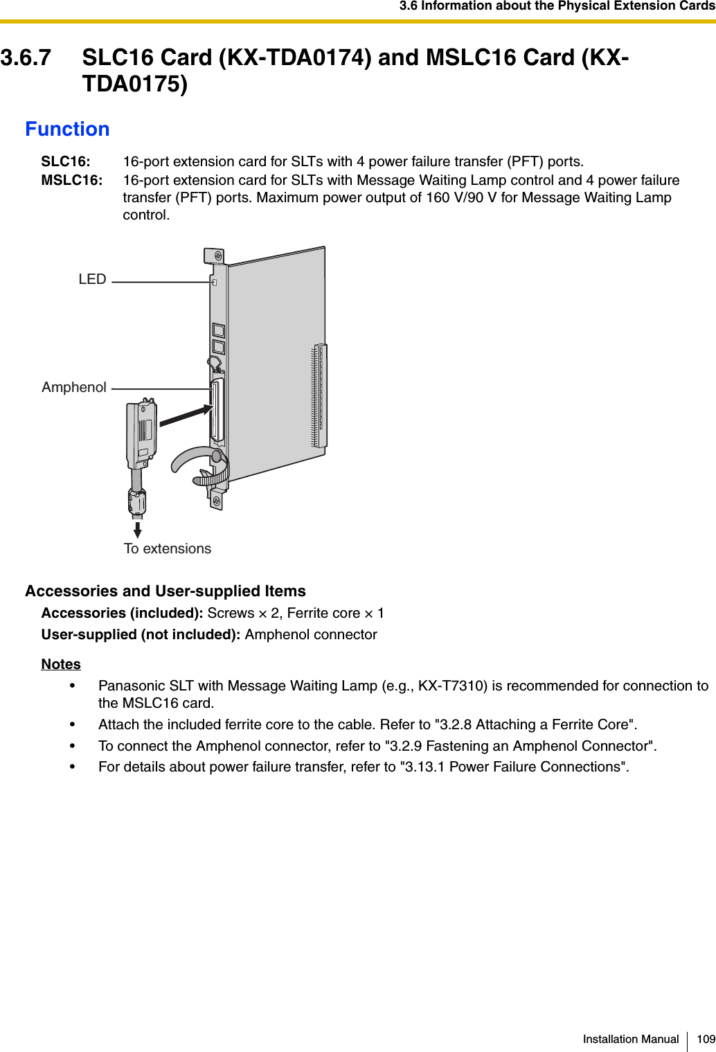 3.6 Information about the Physical Extension CardsInstallation Manual 1093.6.7 SLC16 Card (KX-TDA0174) and MSLC16 Card (KX-TDA0175)FunctionAccessories and User-supplied ItemsAccessories (included): Screws × 2, Ferrite core × 1User-supplied (not included): Amphenol connectorNotes• Panasonic SLT with Message Waiting Lamp (e.g., KX-T7310) is recommended for connection to the MSLC16 card.• Attach the included ferrite core to the cable. Refer to &quot;3.2.8 Attaching a Ferrite Core&quot;.• To connect the Amphenol connector, refer to &quot;3.2.9 Fastening an Amphenol Connector&quot;.• For details about power failure transfer, refer to &quot;3.13.1 Power Failure Connections&quot;.SLC16: 16-port extension card for SLTs with 4 power failure transfer (PFT) ports.MSLC16: 16-port extension card for SLTs with Message Waiting Lamp control and 4 power failure transfer (PFT) ports. Maximum power output of 160 V/90 V for Message Waiting Lamp control.LEDAmphenolTo extensions