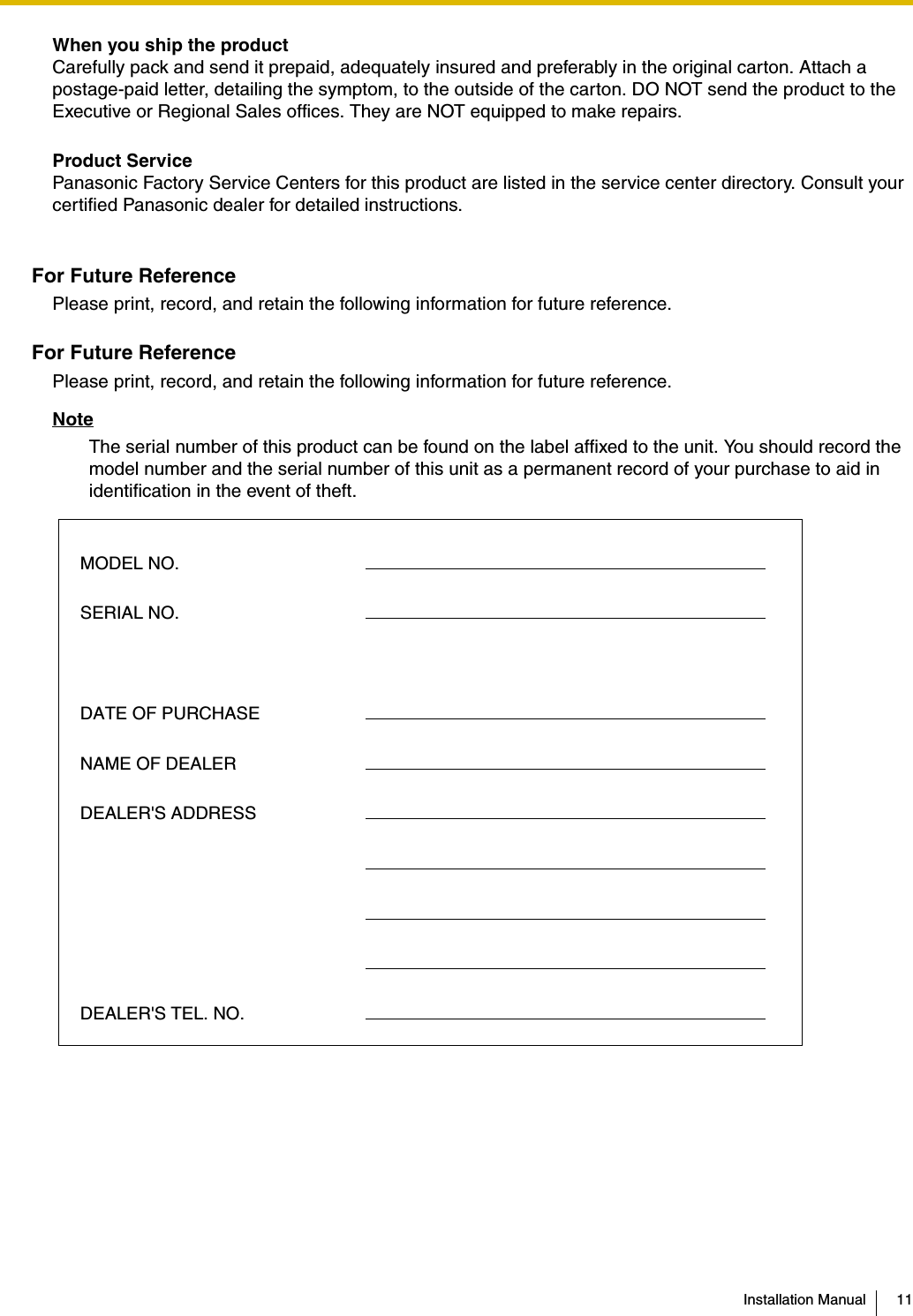 Installation Manual 11When you ship the productCarefully pack and send it prepaid, adequately insured and preferably in the original carton. Attach a postage-paid letter, detailing the symptom, to the outside of the carton. DO NOT send the product to the Executive or Regional Sales offices. They are NOT equipped to make repairs.Product ServicePanasonic Factory Service Centers for this product are listed in the service center directory. Consult your certified Panasonic dealer for detailed instructions.For Future ReferencePlease print, record, and retain the following information for future reference.For Future ReferencePlease print, record, and retain the following information for future reference.NoteThe serial number of this product can be found on the label affixed to the unit. You should record the model number and the serial number of this unit as a permanent record of your purchase to aid in identification in the event of theft.MODEL NO.SERIAL NO.DATE OF PURCHASENAME OF DEALERDEALER&apos;S ADDRESSDEALER&apos;S TEL. NO.