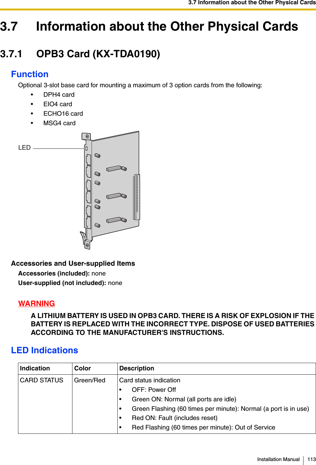 3.7 Information about the Other Physical CardsInstallation Manual 1133.7 Information about the Other Physical Cards3.7.1 OPB3 Card (KX-TDA0190)FunctionOptional 3-slot base card for mounting a maximum of 3 option cards from the following:•DPH4 card•EIO4 card• ECHO16 card•MSG4 cardAccessories and User-supplied ItemsAccessories (included): noneUser-supplied (not included): noneWARNINGA LITHIUM BATTERY IS USED IN OPB3 CARD. THERE IS A RISK OF EXPLOSION IF THE BATTERY IS REPLACED WITH THE INCORRECT TYPE. DISPOSE OF USED BATTERIES ACCORDING TO THE MANUFACTURER&apos;S INSTRUCTIONS.LED IndicationsIndication Color DescriptionCARD STATUS Green/Red Card status indication• OFF: Power Off• Green ON: Normal (all ports are idle)• Green Flashing (60 times per minute): Normal (a port is in use)• Red ON: Fault (includes reset)• Red Flashing (60 times per minute): Out of ServiceLED