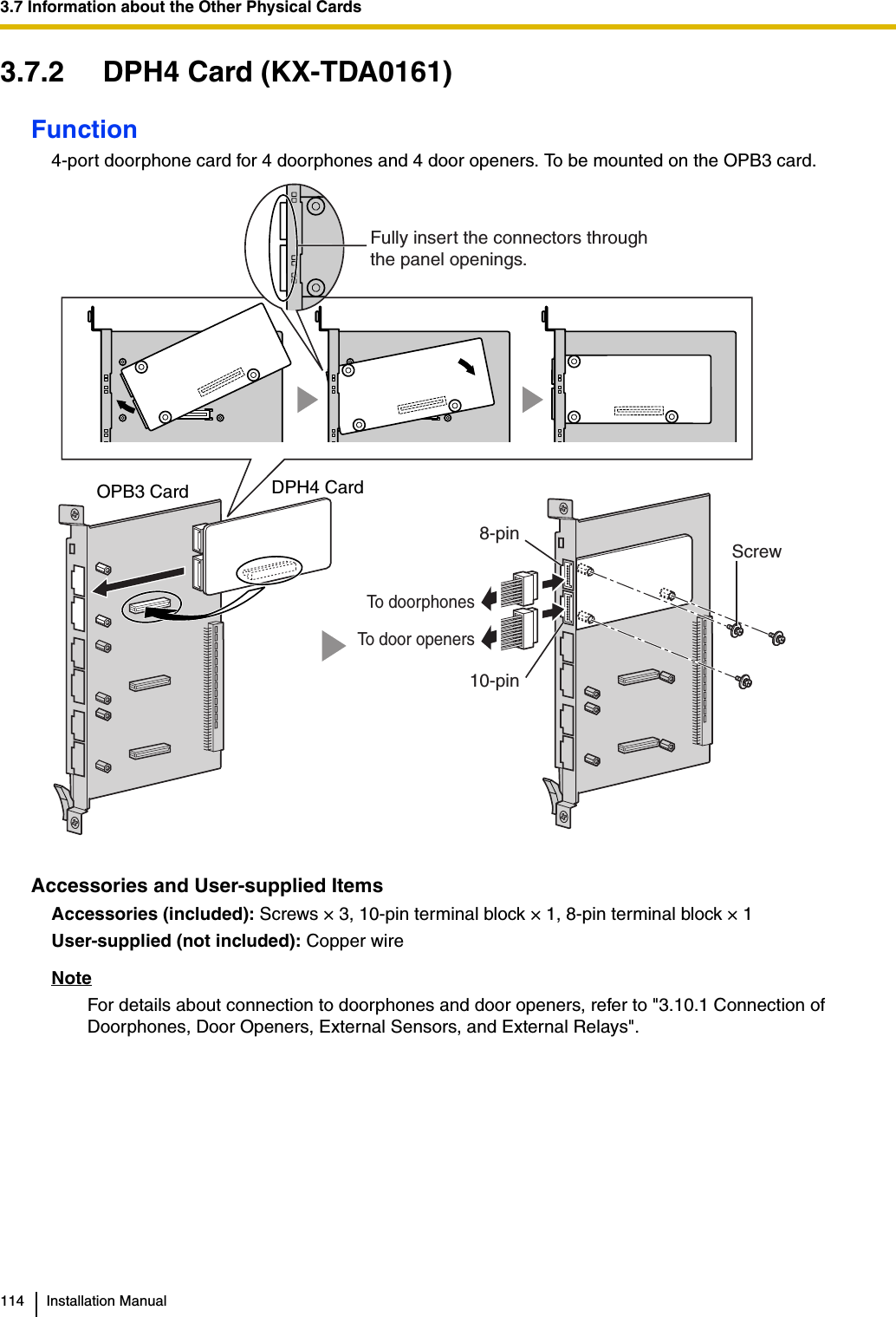 3.7 Information about the Other Physical Cards114 Installation Manual3.7.2 DPH4 Card (KX-TDA0161)Function4-port doorphone card for 4 doorphones and 4 door openers. To be mounted on the OPB3 card.Accessories and User-supplied ItemsAccessories (included): Screws × 3, 10-pin terminal block × 1, 8-pin terminal block × 1 User-supplied (not included): Copper wireNoteFor details about connection to doorphones and door openers, refer to &quot;3.10.1 Connection of Doorphones, Door Openers, External Sensors, and External Relays&quot;.ScrewDPH4 CardOPB3 Card Fully insert the connectors throughthe panel openings.To door openersTo doorphones10-pin8-pin