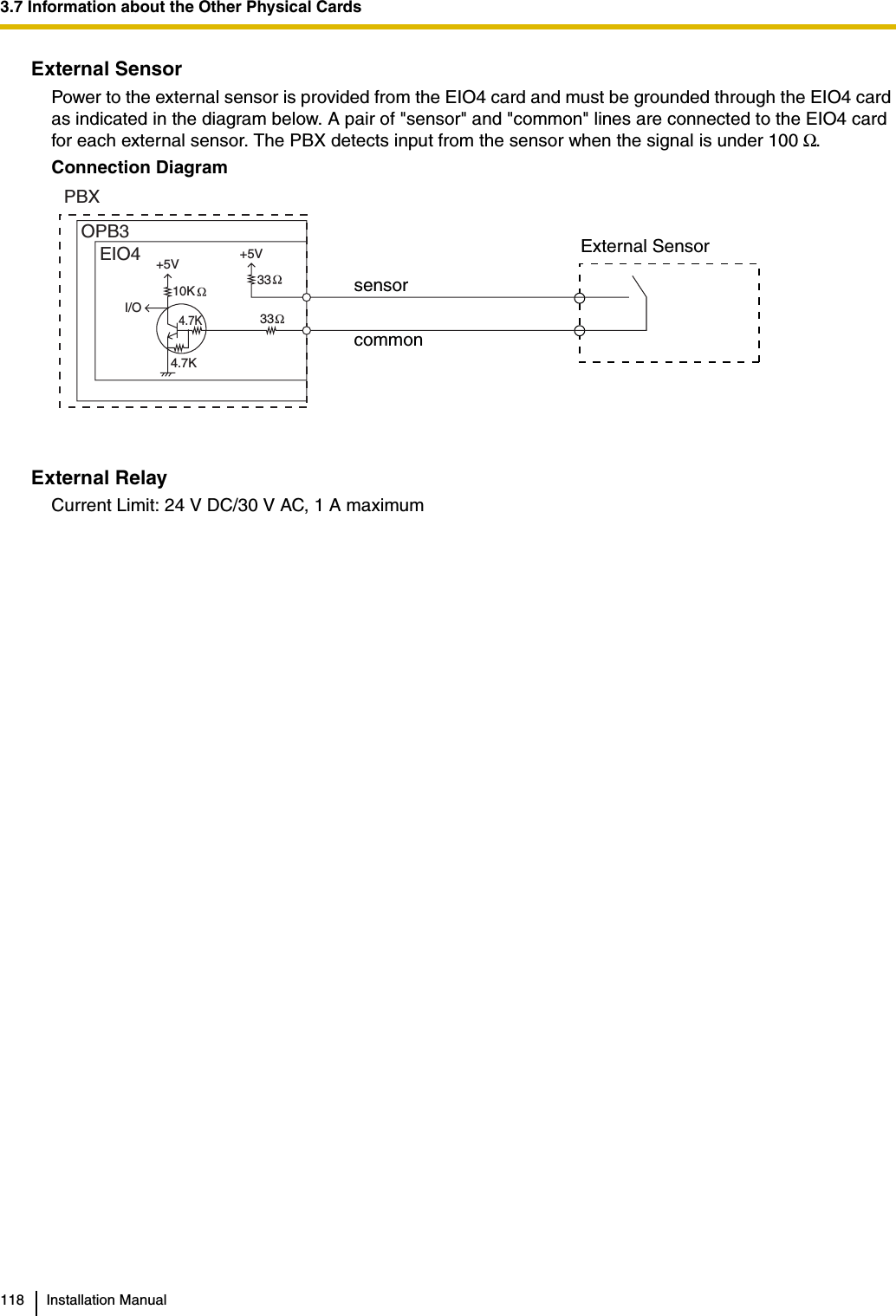 3.7 Information about the Other Physical Cards118 Installation ManualExternal SensorPower to the external sensor is provided from the EIO4 card and must be grounded through the EIO4 card as indicated in the diagram below. A pair of &quot;sensor&quot; and &quot;common&quot; lines are connected to the EIO4 card for each external sensor. The PBX detects input from the sensor when the signal is under 100 Ω.Connection DiagramExternal RelayCurrent Limit: 24 V DC/30 V AC, 1 A maximumExternal SensorsensorcommonI/OEIO4OPB3PBX+5V +5V10K 33334.7K4.7K