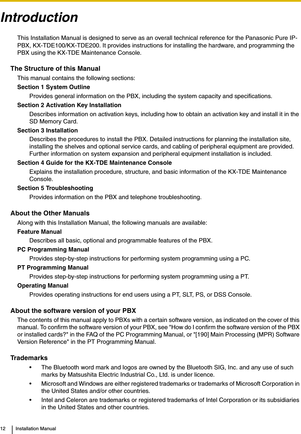 12 Installation ManualIntroductionThis Installation Manual is designed to serve as an overall technical reference for the Panasonic Pure IP-PBX, KX-TDE100/KX-TDE200. It provides instructions for installing the hardware, and programming the PBX using the KX-TDE Maintenance Console.The Structure of this ManualThis manual contains the following sections:Section 1 System OutlineProvides general information on the PBX, including the system capacity and specifications.Section 2 Activation Key InstallationDescribes information on activation keys, including how to obtain an activation key and install it in the SD Memory Card.Section 3 InstallationDescribes the procedures to install the PBX. Detailed instructions for planning the installation site, installing the shelves and optional service cards, and cabling of peripheral equipment are provided. Further information on system expansion and peripheral equipment installation is included.Section 4 Guide for the KX-TDE Maintenance ConsoleExplains the installation procedure, structure, and basic information of the KX-TDE Maintenance Console.Section 5 TroubleshootingProvides information on the PBX and telephone troubleshooting.About the Other ManualsAlong with this Installation Manual, the following manuals are available:Feature ManualDescribes all basic, optional and programmable features of the PBX.PC Programming ManualProvides step-by-step instructions for performing system programming using a PC.PT Programming ManualProvides step-by-step instructions for performing system programming using a PT.Operating ManualProvides operating instructions for end users using a PT, SLT, PS, or DSS Console.About the software version of your PBXThe contents of this manual apply to PBXs with a certain software version, as indicated on the cover of this manual. To confirm the software version of your PBX, see &quot;How do I confirm the software version of the PBX or installed cards?&quot; in the FAQ of the PC Programming Manual, or &quot;[190] Main Processing (MPR) Software Version Reference&quot; in the PT Programming Manual.Trademarks• The Bluetooth word mark and logos are owned by the Bluetooth SIG, Inc. and any use of such marks by Matsushita Electric Industrial Co., Ltd. is under licence.• Microsoft and Windows are either registered trademarks or trademarks of Microsoft Corporation in the United States and/or other countries.• Intel and Celeron are trademarks or registered trademarks of Intel Corporation or its subsidiaries in the United States and other countries.