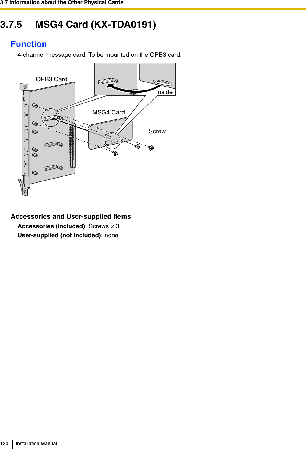 3.7 Information about the Other Physical Cards120 Installation Manual3.7.5 MSG4 Card (KX-TDA0191)Function4-channel message card. To be mounted on the OPB3 card.Accessories and User-supplied ItemsAccessories (included): Screws × 3User-supplied (not included): noneScrewMSG4 CardOPB3 Card inside