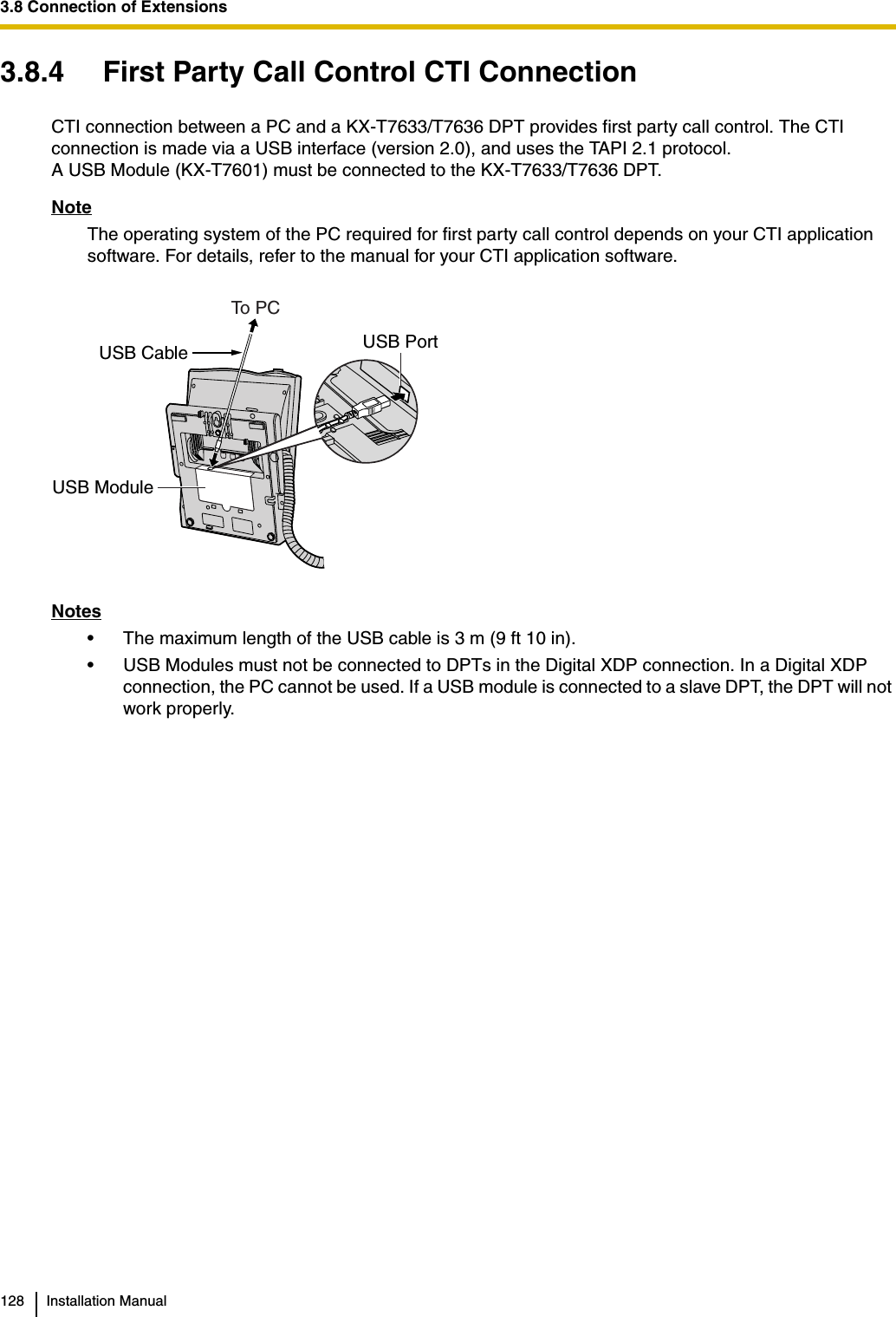 3.8 Connection of Extensions128 Installation Manual3.8.4 First Party Call Control CTI ConnectionCTI connection between a PC and a KX-T7633/T7636 DPT provides first party call control. The CTI connection is made via a USB interface (version 2.0), and uses the TAPI 2.1 protocol.A USB Module (KX-T7601) must be connected to the KX-T7633/T7636 DPT.NoteThe operating system of the PC required for first party call control depends on your CTI application software. For details, refer to the manual for your CTI application software.Notes• The maximum length of the USB cable is 3 m (9 ft 10 in).• USB Modules must not be connected to DPTs in the Digital XDP connection. In a Digital XDP connection, the PC cannot be used. If a USB module is connected to a slave DPT, the DPT will not work properly.USB CableTo P CULLUSB PortUSB Module