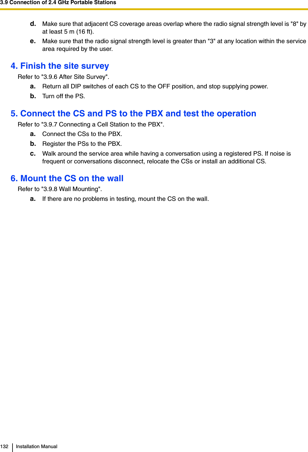 3.9 Connection of 2.4 GHz Portable Stations132 Installation Manuald. Make sure that adjacent CS coverage areas overlap where the radio signal strength level is &quot;8&quot; by at least 5 m (16 ft).e. Make sure that the radio signal strength level is greater than &quot;3&quot; at any location within the service area required by the user.4. Finish the site surveyRefer to &quot;3.9.6 After Site Survey&quot;.a. Return all DIP switches of each CS to the OFF position, and stop supplying power.b. Turn off the PS.5. Connect the CS and PS to the PBX and test the operationRefer to &quot;3.9.7 Connecting a Cell Station to the PBX&quot;.a. Connect the CSs to the PBX.b. Register the PSs to the PBX.c. Walk around the service area while having a conversation using a registered PS. If noise is frequent or conversations disconnect, relocate the CSs or install an additional CS.6. Mount the CS on the wallRefer to &quot;3.9.8 Wall Mounting&quot;.a. If there are no problems in testing, mount the CS on the wall.
