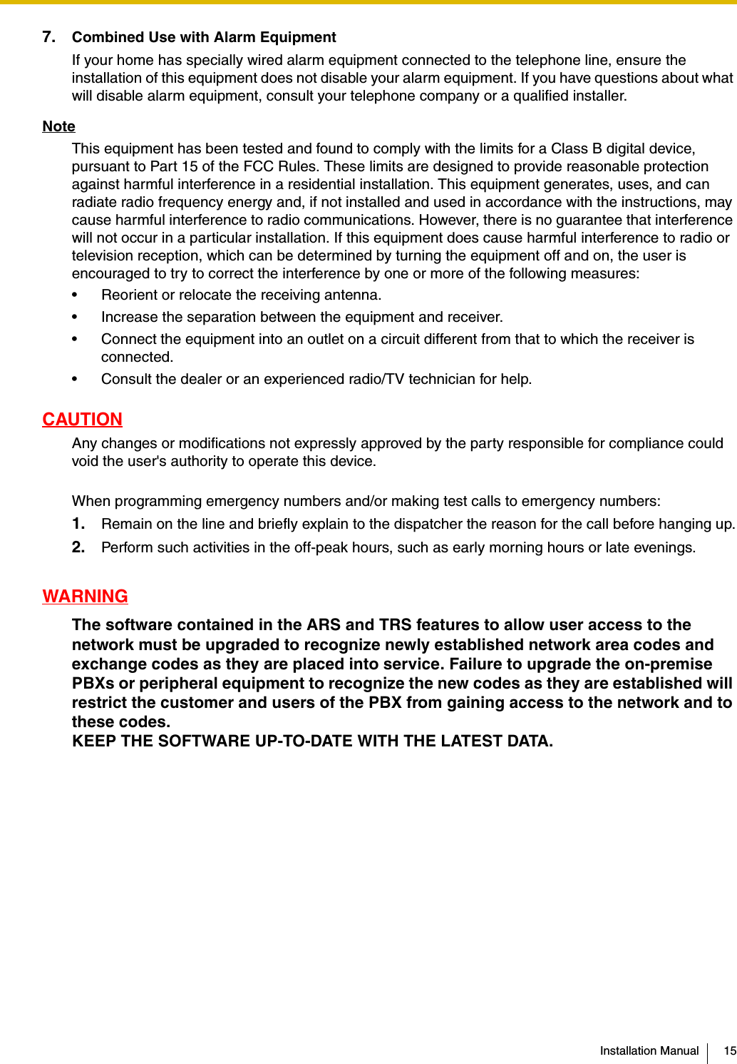 Installation Manual 157. Combined Use with Alarm EquipmentIf your home has specially wired alarm equipment connected to the telephone line, ensure the installation of this equipment does not disable your alarm equipment. If you have questions about what will disable alarm equipment, consult your telephone company or a qualified installer.NoteThis equipment has been tested and found to comply with the limits for a Class B digital device, pursuant to Part 15 of the FCC Rules. These limits are designed to provide reasonable protection against harmful interference in a residential installation. This equipment generates, uses, and can radiate radio frequency energy and, if not installed and used in accordance with the instructions, may cause harmful interference to radio communications. However, there is no guarantee that interference will not occur in a particular installation. If this equipment does cause harmful interference to radio or television reception, which can be determined by turning the equipment off and on, the user is encouraged to try to correct the interference by one or more of the following measures:• Reorient or relocate the receiving antenna.• Increase the separation between the equipment and receiver.• Connect the equipment into an outlet on a circuit different from that to which the receiver is connected.• Consult the dealer or an experienced radio/TV technician for help.CAUTIONAny changes or modifications not expressly approved by the party responsible for compliance could void the user&apos;s authority to operate this device.When programming emergency numbers and/or making test calls to emergency numbers:1. Remain on the line and briefly explain to the dispatcher the reason for the call before hanging up.2. Perform such activities in the off-peak hours, such as early morning hours or late evenings.WARNINGThe software contained in the ARS and TRS features to allow user access to the network must be upgraded to recognize newly established network area codes and exchange codes as they are placed into service. Failure to upgrade the on-premise PBXs or peripheral equipment to recognize the new codes as they are established will restrict the customer and users of the PBX from gaining access to the network and to these codes.KEEP THE SOFTWARE UP-TO-DATE WITH THE LATEST DATA.