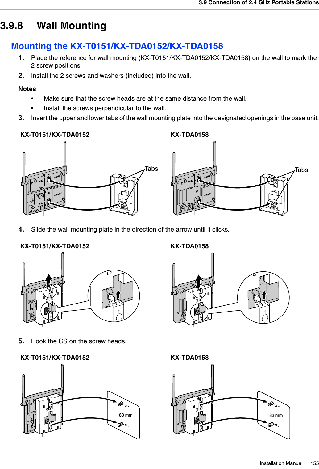 3.9 Connection of 2.4 GHz Portable StationsInstallation Manual 1553.9.8 Wall MountingMounting the KX-T0151/KX-TDA0152/KX-TDA01581. Place the reference for wall mounting (KX-T0151/KX-TDA0152/KX-TDA0158) on the wall to mark the 2 screw positions.2. Install the 2 screws and washers (included) into the wall.Notes• Make sure that the screw heads are at the same distance from the wall.• Install the screws perpendicular to the wall.3. Insert the upper and lower tabs of the wall mounting plate into the designated openings in the base unit.4. Slide the wall mounting plate in the direction of the arrow until it clicks.5. Hook the CS on the screw heads.KX-T0151/KX-TDA0152 KX-TDA0158KX-T0151/KX-TDA0152 KX-TDA0158KX-T0151/KX-TDA0152 KX-TDA0158Tabs Tabs83 mm 83 mm