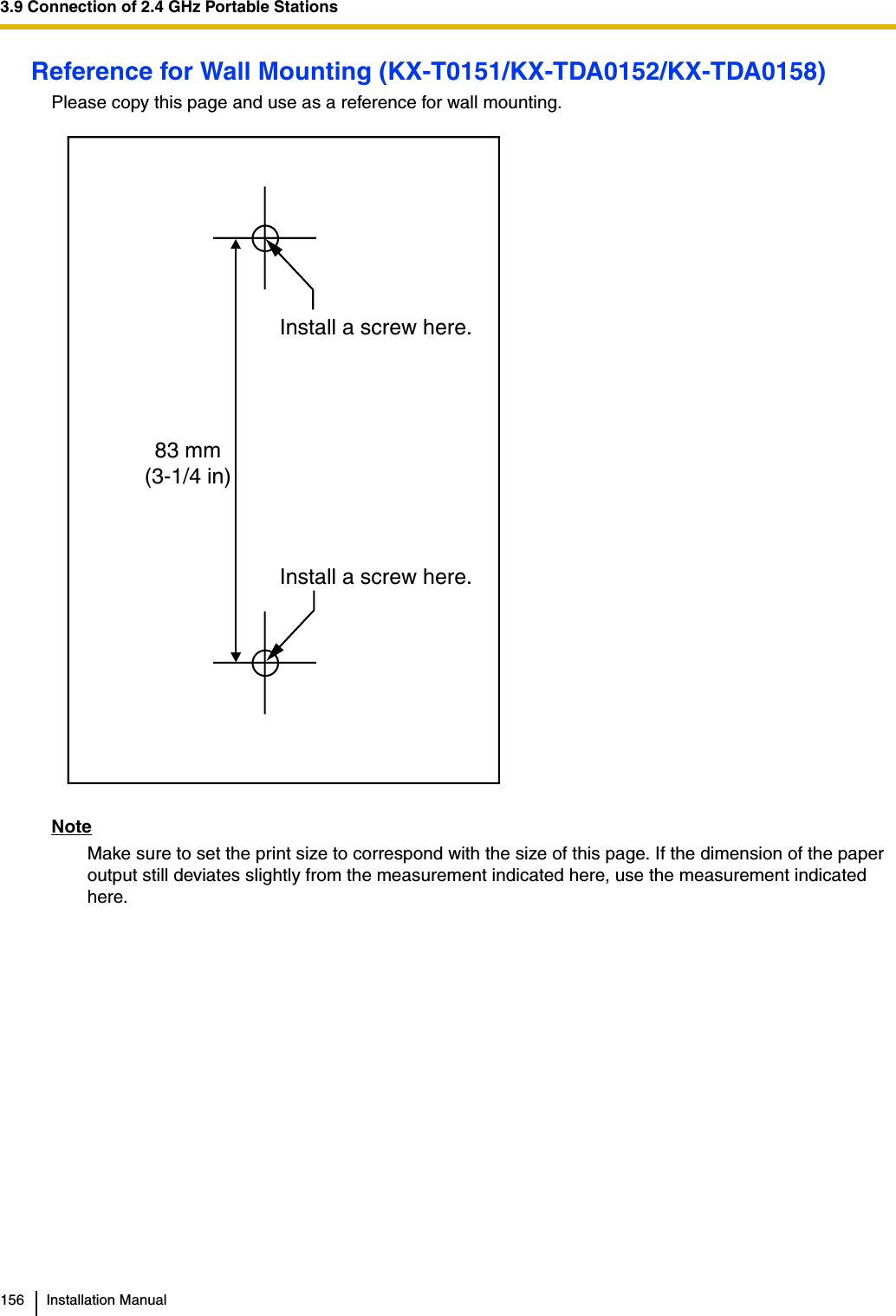 3.9 Connection of 2.4 GHz Portable Stations156 Installation ManualReference for Wall Mounting (KX-T0151/KX-TDA0152/KX-TDA0158)Please copy this page and use as a reference for wall mounting.NoteMake sure to set the print size to correspond with the size of this page. If the dimension of the paper output still deviates slightly from the measurement indicated here, use the measurement indicated here.Install a screw here.Install a screw here.83 mm(3-1/4 in)