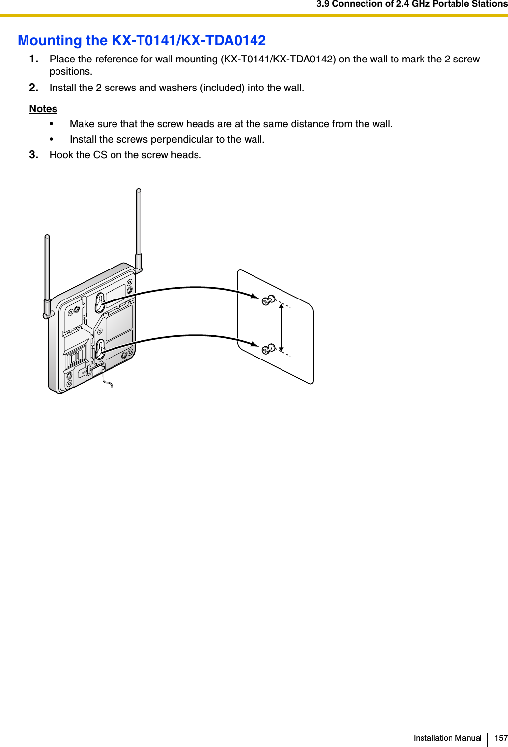 3.9 Connection of 2.4 GHz Portable StationsInstallation Manual 157Mounting the KX-T0141/KX-TDA01421. Place the reference for wall mounting (KX-T0141/KX-TDA0142) on the wall to mark the 2 screw positions.2. Install the 2 screws and washers (included) into the wall.Notes• Make sure that the screw heads are at the same distance from the wall.• Install the screws perpendicular to the wall.3. Hook the CS on the screw heads.