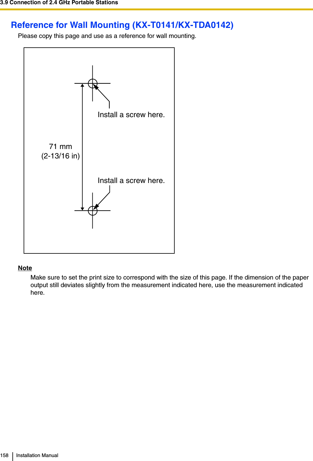 3.9 Connection of 2.4 GHz Portable Stations158 Installation ManualReference for Wall Mounting (KX-T0141/KX-TDA0142)Please copy this page and use as a reference for wall mounting.NoteMake sure to set the print size to correspond with the size of this page. If the dimension of the paper output still deviates slightly from the measurement indicated here, use the measurement indicated here.Install a screw here.Install a screw here.71 mm(2-13/16 in)