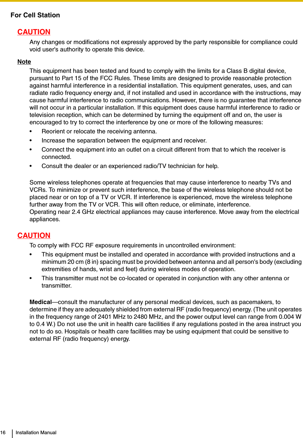 16 Installation ManualFor Cell StationCAUTIONAny changes or modifications not expressly approved by the party responsible for compliance could void user&apos;s authority to operate this device.NoteThis equipment has been tested and found to comply with the limits for a Class B digital device, pursuant to Part 15 of the FCC Rules. These limits are designed to provide reasonable protection against harmful interference in a residential installation. This equipment generates, uses, and can radiate radio frequency energy and, if not installed and used in accordance with the instructions, may cause harmful interference to radio communications. However, there is no guarantee that interference will not occur in a particular installation. If this equipment does cause harmful interference to radio or television reception, which can be determined by turning the equipment off and on, the user is encouraged to try to correct the interference by one or more of the following measures:• Reorient or relocate the receiving antenna.• Increase the separation between the equipment and receiver.• Connect the equipment into an outlet on a circuit different from that to which the receiver is connected.• Consult the dealer or an experienced radio/TV technician for help.Some wireless telephones operate at frequencies that may cause interference to nearby TVs and VCRs. To minimize or prevent such interference, the base of the wireless telephone should not be placed near or on top of a TV or VCR. If interference is experienced, move the wireless telephone further away from the TV or VCR. This will often reduce, or eliminate, interference.Operating near 2.4 GHz electrical appliances may cause interference. Move away from the electrical appliances.CAUTIONTo comply with FCC RF exposure requirements in uncontrolled environment:• This equipment must be installed and operated in accordance with provided instructions and a minimum 20 cm (8 in) spacing must be provided between antenna and all person&apos;s body (excluding extremities of hands, wrist and feet) during wireless modes of operation.• This transmitter must not be co-located or operated in conjunction with any other antenna or transmitter.Medical—consult the manufacturer of any personal medical devices, such as pacemakers, to determine if they are adequately shielded from external RF (radio frequency) energy. (The unit operates in the frequency range of 2401 MHz to 2480 MHz, and the power output level can range from 0.004 W to 0.4 W.) Do not use the unit in health care facilities if any regulations posted in the area instruct you not to do so. Hospitals or health care facilities may be using equipment that could be sensitive to external RF (radio frequency) energy.