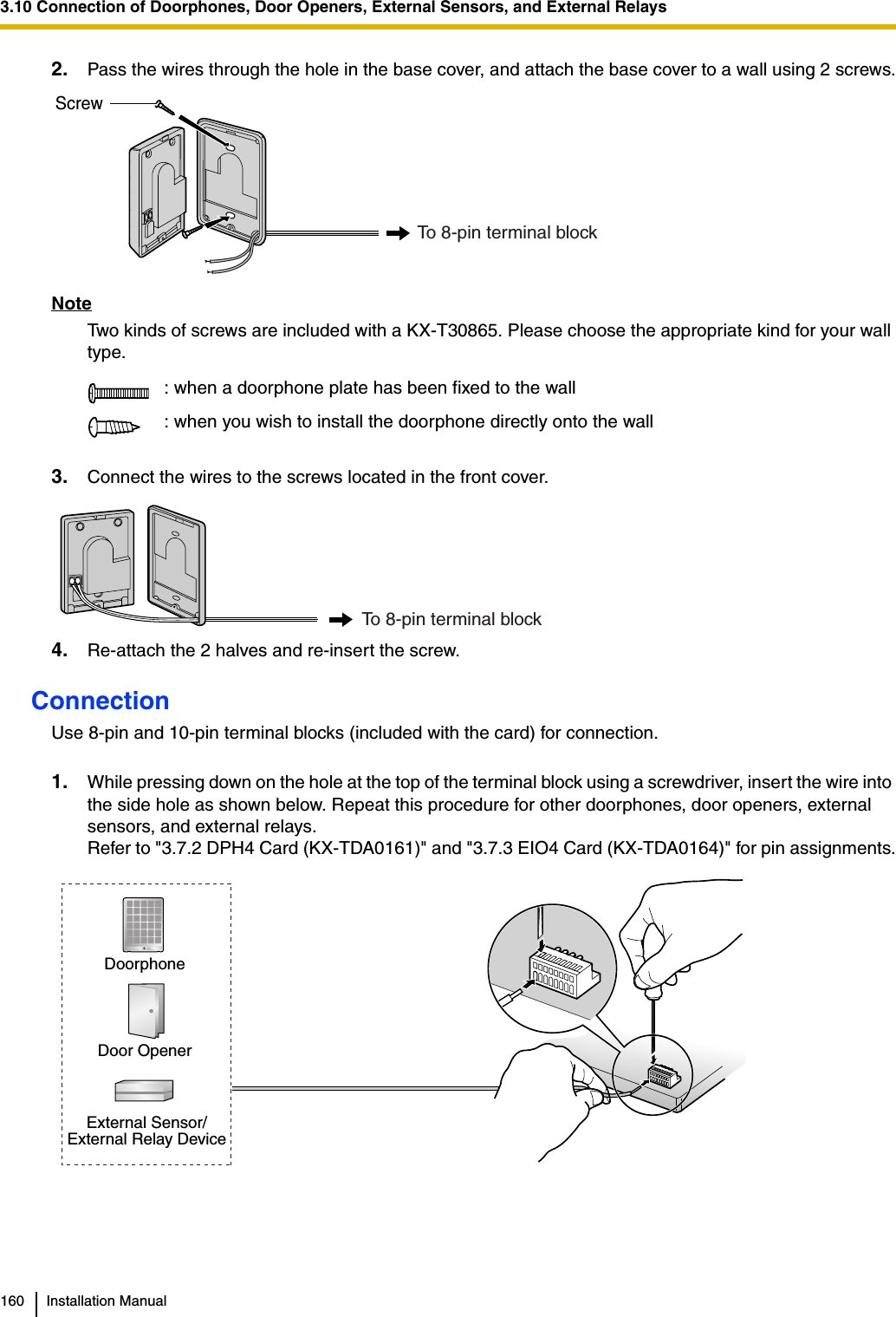 3.10 Connection of Doorphones, Door Openers, External Sensors, and External Relays160 Installation Manual2. Pass the wires through the hole in the base cover, and attach the base cover to a wall using 2 screws.NoteTwo kinds of screws are included with a KX-T30865. Please choose the appropriate kind for your wall type.3. Connect the wires to the screws located in the front cover.4. Re-attach the 2 halves and re-insert the screw.ConnectionUse 8-pin and 10-pin terminal blocks (included with the card) for connection.1. While pressing down on the hole at the top of the terminal block using a screwdriver, insert the wire into the side hole as shown below. Repeat this procedure for other doorphones, door openers, external sensors, and external relays.Refer to &quot;3.7.2 DPH4 Card (KX-TDA0161)&quot; and &quot;3.7.3 EIO4 Card (KX-TDA0164)&quot; for pin assignments.: when a doorphone plate has been fixed to the wall: when you wish to install the doorphone directly onto the wallScrewTo 8-pin terminal blockTo 8-pin terminal blockDoorphoneDoor OpenerExternal Sensor/External Relay Device