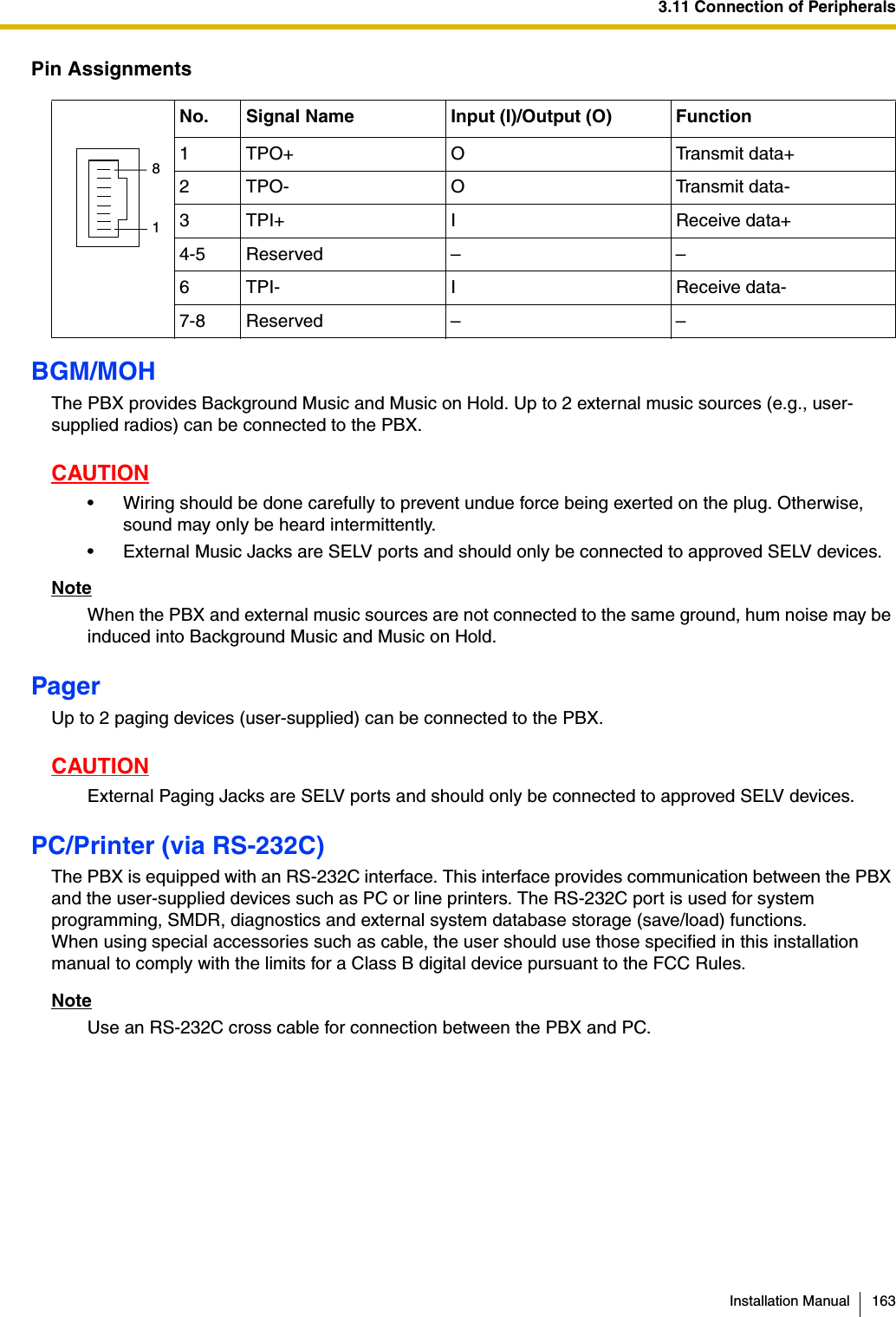 3.11 Connection of PeripheralsInstallation Manual 163Pin AssignmentsBGM/MOHThe PBX provides Background Music and Music on Hold. Up to 2 external music sources (e.g., user-supplied radios) can be connected to the PBX.CAUTION• Wiring should be done carefully to prevent undue force being exerted on the plug. Otherwise, sound may only be heard intermittently.• External Music Jacks are SELV ports and should only be connected to approved SELV devices.NoteWhen the PBX and external music sources are not connected to the same ground, hum noise may be induced into Background Music and Music on Hold.PagerUp to 2 paging devices (user-supplied) can be connected to the PBX.CAUTIONExternal Paging Jacks are SELV ports and should only be connected to approved SELV devices.PC/Printer (via RS-232C)The PBX is equipped with an RS-232C interface. This interface provides communication between the PBX and the user-supplied devices such as PC or line printers. The RS-232C port is used for system programming, SMDR, diagnostics and external system database storage (save/load) functions.When using special accessories such as cable, the user should use those specified in this installation manual to comply with the limits for a Class B digital device pursuant to the FCC Rules.NoteUse an RS-232C cross cable for connection between the PBX and PC.No. Signal Name Input (I)/Output (O) Function1 TPO+ O Transmit data+2 TPO- O Transmit data-3 TPI+ I Receive data+4-5 Reserved – –6 TPI- I Receive data-7-8 Reserved – –81