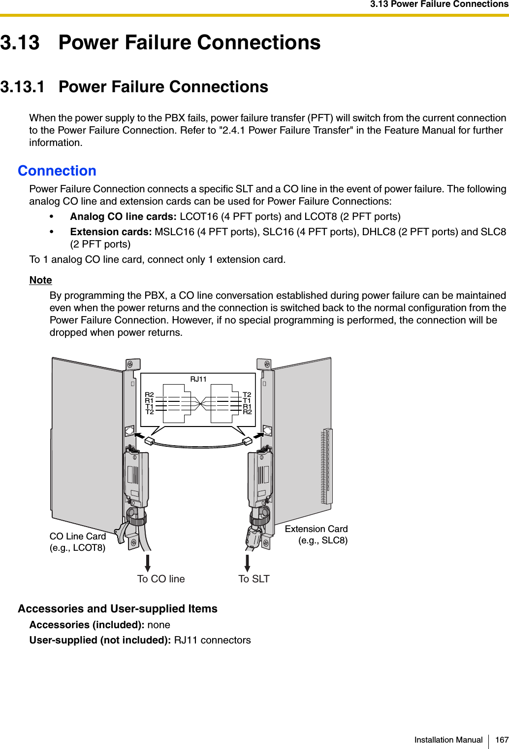 3.13 Power Failure ConnectionsInstallation Manual 1673.13 Power Failure Connections3.13.1 Power Failure ConnectionsWhen the power supply to the PBX fails, power failure transfer (PFT) will switch from the current connection to the Power Failure Connection. Refer to &quot;2.4.1 Power Failure Transfer&quot; in the Feature Manual for further information.ConnectionPower Failure Connection connects a specific SLT and a CO line in the event of power failure. The following analog CO line and extension cards can be used for Power Failure Connections:•Analog CO line cards: LCOT16 (4 PFT ports) and LCOT8 (2 PFT ports)•Extension cards: MSLC16 (4 PFT ports), SLC16 (4 PFT ports), DHLC8 (2 PFT ports) and SLC8 (2 PFT ports)To 1 analog CO line card, connect only 1 extension card.NoteBy programming the PBX, a CO line conversation established during power failure can be maintained even when the power returns and the connection is switched back to the normal configuration from the Power Failure Connection. However, if no special programming is performed, the connection will be dropped when power returns.Accessories and User-supplied ItemsAccessories (included): noneUser-supplied (not included): RJ11 connectorsCO Line Card(e.g., LCOT8)Extension Card(e.g., SLC8)R2R1T1T2T2T1R1R2RJ11To CO line To  S LT