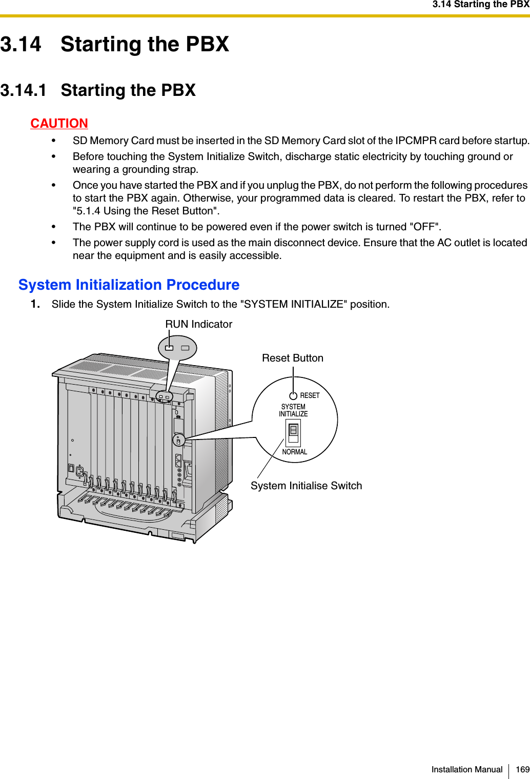 3.14 Starting the PBXInstallation Manual 1693.14 Starting the PBX3.14.1 Starting the PBXCAUTION• SD Memory Card must be inserted in the SD Memor y Card slot of the IPCMPR card before startup.• Before touching the System Initialize Switch, discharge static electricity by touching ground or wearing a grounding strap.• Once you have started the PBX and if you unplug the PBX, do not perform the following procedures to start the PBX again. Otherwise, your programmed data is cleared. To restart the PBX, refer to &quot;5.1.4 Using the Reset Button&quot;.• The PBX will continue to be powered even if the power switch is turned &quot;OFF&quot;.• The power supply cord is used as the main disconnect device. Ensure that the AC outlet is located near the equipment and is easily accessible.System Initialization Procedure1. Slide the System Initialize Switch to the &quot;SYSTEM INITIALIZE&quot; position.RESETSYSTEM INITIALIZENORMALRUN IndicatorReset ButtonSystem Initialise Switch