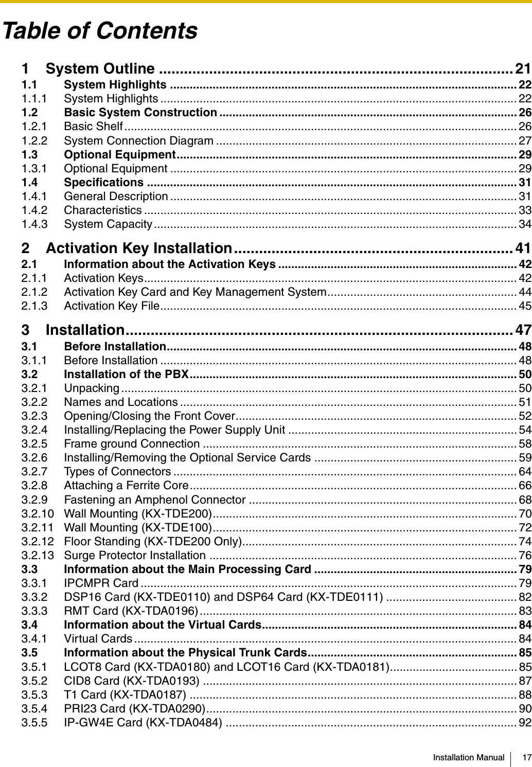 Installation Manual 17Table of Contents1 System Outline ..................................................................................... 211.1 System Highlights .......................................................................................................... 221.1.1 System Highlights ............................................................................................................. 221.2 Basic System Construction ........................................................................................... 261.2.1 Basic Shelf........................................................................................................................ 261.2.2 System Connection Diagram ............................................................................................ 271.3 Optional Equipment........................................................................................................ 291.3.1 Optional Equipment .......................................................................................................... 291.4 Specifications ................................................................................................................. 311.4.1 General Description .......................................................................................................... 311.4.2 Characteristics .................................................................................................................. 331.4.3 System Capacity............................................................................................................... 342 Activation Key Installation................................................................... 412.1 Information about the Activation Keys ......................................................................... 422.1.1 Activation Keys.................................................................................................................. 422.1.2 Activation Key Card and Key Management System.......................................................... 442.1.3 Activation Key File............................................................................................................. 453 Installation............................................................................................. 473.1 Before Installation........................................................................................................... 483.1.1 Before Installation ............................................................................................................. 483.2 Installation of the PBX.................................................................................................... 503.2.1 Unpacking ......................................................................................................................... 503.2.2 Names and Locations ....................................................................................................... 513.2.3 Opening/Closing the Front Cover...................................................................................... 523.2.4 Installing/Replacing the Power Supply Unit ...................................................................... 543.2.5 Frame ground Connection ................................................................................................ 583.2.6 Installing/Removing the Optional Service Cards .............................................................. 593.2.7 Types of Connectors ......................................................................................................... 643.2.8 Attaching a Ferrite Core.................................................................................................... 663.2.9 Fastening an Amphenol Connector .................................................................................. 683.2.10 Wall Mounting (KX-TDE200)............................................................................................. 703.2.11 Wall Mounting (KX-TDE100)............................................................................................. 723.2.12 Floor Standing (KX-TDE200 Only).................................................................................... 743.2.13 Surge Protector Installation ..............................................................................................763.3 Information about the Main Processing Card .............................................................. 793.3.1 IPCMPR Card ................................................................................................................... 793.3.2 DSP16 Card (KX-TDE0110) and DSP64 Card (KX-TDE0111) ........................................ 823.3.3 RMT Card (KX-TDA0196)................................................................................................. 833.4 Information about the Virtual Cards.............................................................................. 843.4.1 Virtual Cards ..................................................................................................................... 843.5 Information about the Physical Trunk Cards................................................................ 853.5.1 LCOT8 Card (KX-TDA0180) and LCOT16 Card (KX-TDA0181)....................................... 853.5.2 CID8 Card (KX-TDA0193) ................................................................................................ 873.5.3 T1 Card (KX-TDA0187) .................................................................................................... 883.5.4 PRI23 Card (KX-TDA0290)............................................................................................... 903.5.5 IP-GW4E Card (KX-TDA0484) ......................................................................................... 92