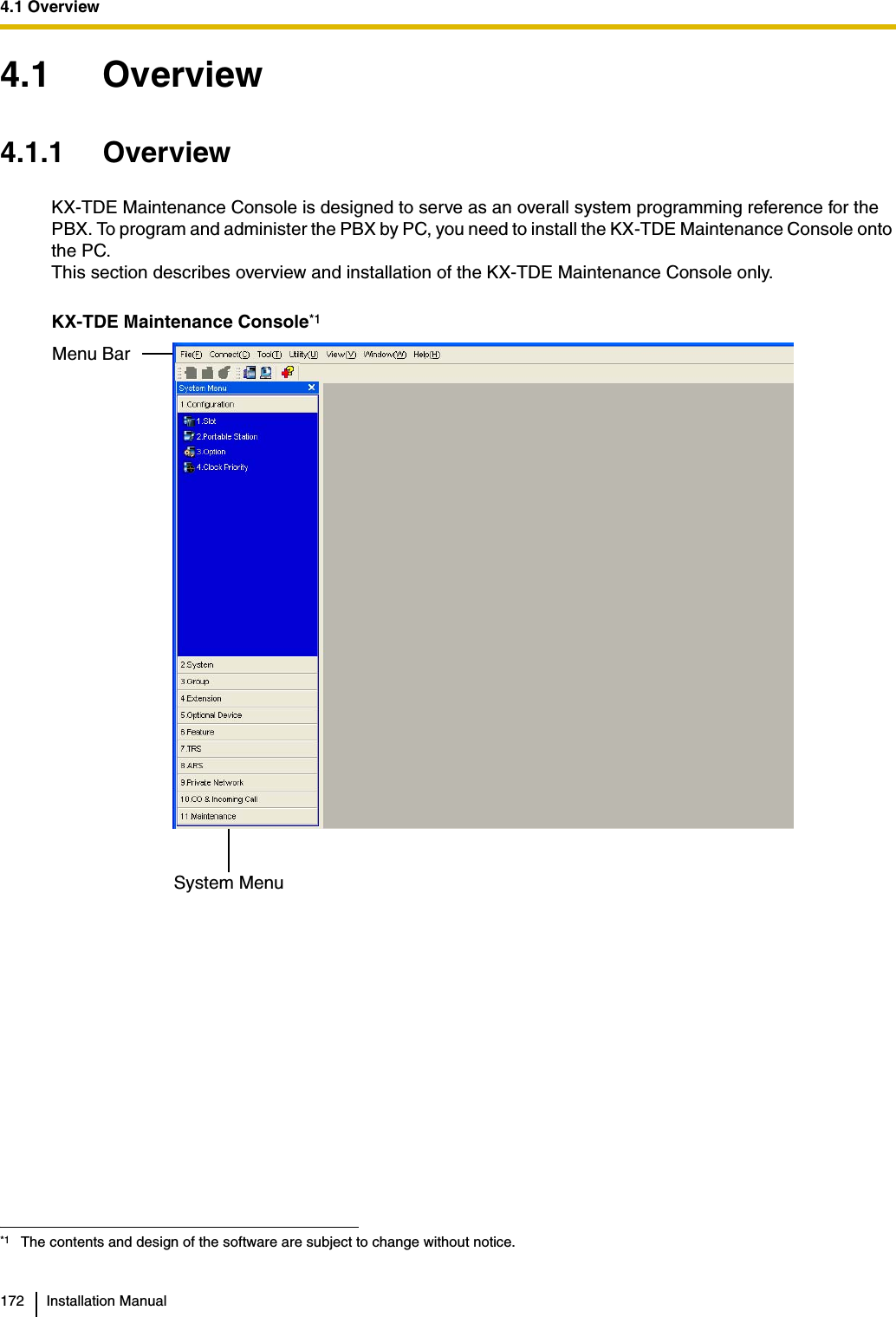 4.1 Overview172 Installation Manual4.1 Overview4.1.1 OverviewKX-TDE Maintenance Console is designed to serve as an overall system programming reference for the PBX. To program and administer the PBX by PC, you need to install the KX-TDE Maintenance Console onto the PC.This section describes overview and installation of the KX-TDE Maintenance Console only.KX-TDE Maintenance Console*1*1 The contents and design of the software are subject to change without notice.Menu BarSystem Menu