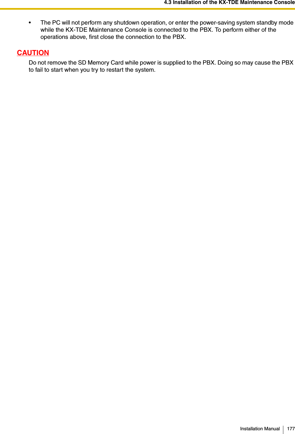 4.3 Installation of the KX-TDE Maintenance ConsoleInstallation Manual 177• The PC will not perform any shutdown operation, or enter the power-saving system standby mode while the KX-TDE Maintenance Console is connected to the PBX. To perform either of the operations above, first close the connection to the PBX.CAUTIONDo not remove the SD Memory Card while power is supplied to the PBX. Doing so may cause the PBX to fail to start when you try to restart the system.