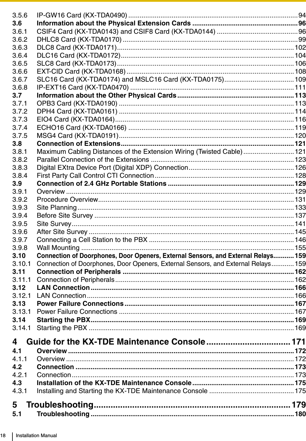 18 Installation Manual3.5.6 IP-GW16 Card (KX-TDA0490) ..........................................................................................943.6 Information about the Physical Extension Cards ........................................................963.6.1 CSIF4 Card (KX-TDA0143) and CSIF8 Card (KX-TDA0144) ...........................................963.6.2 DHLC8 Card (KX-TDA0170) .............................................................................................993.6.3 DLC8 Card (KX-TDA0171)..............................................................................................1023.6.4 DLC16 Card (KX-TDA0172)............................................................................................1043.6.5 SLC8 Card (KX-TDA0173)..............................................................................................1063.6.6 EXT-CID Card (KX-TDA0168) .........................................................................................1083.6.7 SLC16 Card (KX-TDA0174) and MSLC16 Card (KX-TDA0175).....................................1093.6.8 IP-EXT16 Card (KX-TDA0470) .......................................................................................1113.7 Information about the Other Physical Cards ..............................................................1133.7.1 OPB3 Card (KX-TDA0190) .............................................................................................1133.7.2 DPH4 Card (KX-TDA0161) .............................................................................................1143.7.3 EIO4 Card (KX-TDA0164)............................................................................................... 1163.7.4 ECHO16 Card (KX-TDA0166) ........................................................................................1193.7.5 MSG4 Card (KX-TDA0191).............................................................................................1203.8 Connection of Extensions............................................................................................1213.8.1 Maximum Cabling Distances of the Extension Wiring (Twisted Cable) ...........................1213.8.2 Parallel Connection of the Extensions ............................................................................1233.8.3 Digital EXtra Device Port (Digital XDP) Connection........................................................1263.8.4 First Party Call Control CTI Connection..........................................................................1283.9 Connection of 2.4 GHz Portable Stations ...................................................................1293.9.1 Overview .........................................................................................................................1293.9.2 Procedure Overview........................................................................................................1313.9.3 Site Planning................................................................................................................... 1333.9.4 Before Site Survey ..........................................................................................................1373.9.5 Site Survey......................................................................................................................1413.9.6 After Site Survey .............................................................................................................1453.9.7 Connecting a Cell Station to the PBX .............................................................................1463.9.8 Wall Mounting .................................................................................................................1553.10Connection of Doorphones, Door Openers, External Sensors, and External Relays...........1593.10.1Connection of Doorphones, Door Openers, External Sensors, and External Relays............1593.11 Connection of Peripherals ...........................................................................................1623.11.1 Connection of Peripherals...............................................................................................1623.12 LAN Connection............................................................................................................1663.12.1 LAN Connection..............................................................................................................1663.13 Power Failure Connections ..........................................................................................1673.13.1 Power Failure Connections .............................................................................................1673.14 Starting the PBX............................................................................................................1693.14.1 Starting the PBX .............................................................................................................1694 Guide for the KX-TDE Maintenance Console ................................... 1714.1 Overview ........................................................................................................................1724.1.1 Overview .........................................................................................................................1724.2 Connection ....................................................................................................................1734.2.1 Connection ...................................................................................................................... 1734.3 Installation of the KX-TDE Maintenance Console ......................................................1754.3.1 Installing and Starting the KX-TDE Maintenance Console .............................................1755 Troubleshooting.................................................................................. 1795.1 Troubleshooting ............................................................................................................180