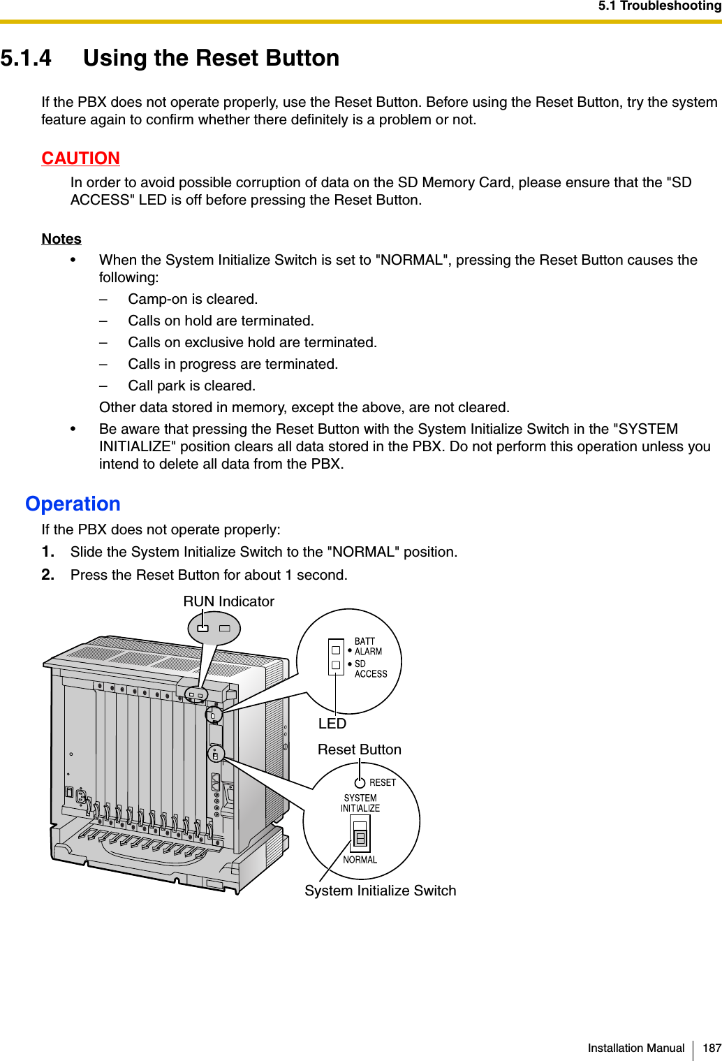 5.1 TroubleshootingInstallation Manual 1875.1.4 Using the Reset ButtonIf the PBX does not operate properly, use the Reset Button. Before using the Reset Button, try the system feature again to confirm whether there definitely is a problem or not.CAUTIONIn order to avoid possible corruption of data on the SD Memory Card, please ensure that the &quot;SD ACCESS&quot; LED is off before pressing the Reset Button.Notes• When the System Initialize Switch is set to &quot;NORMAL&quot;, pressing the Reset Button causes the following:– Camp-on is cleared.– Calls on hold are terminated.– Calls on exclusive hold are terminated.– Calls in progress are terminated.– Call park is cleared.Other data stored in memory, except the above, are not cleared.• Be aware that pressing the Reset Button with the System Initialize Switch in the &quot;SYSTEM INITIALIZE&quot; position clears all data stored in the PBX. Do not perform this operation unless you intend to delete all data from the PBX.OperationIf the PBX does not operate properly:1. Slide the System Initialize Switch to the &quot;NORMAL&quot; position.2. Press the Reset Button for about 1 second.RUN IndicatorLEDReset ButtonSystem Initialize Switch