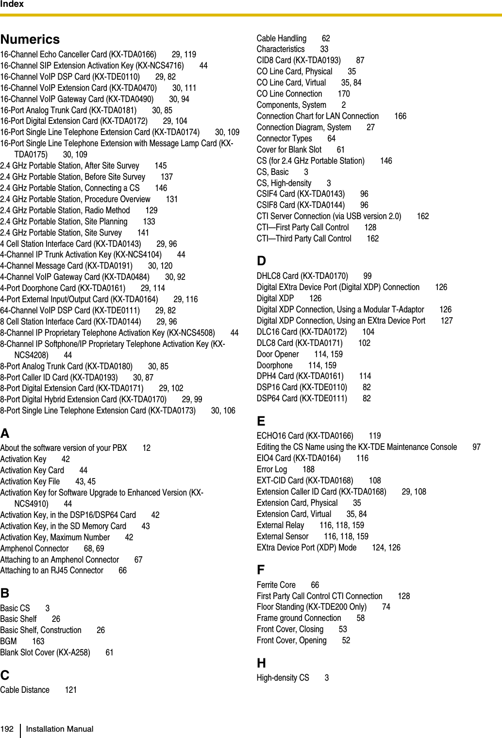 Index  192 Installation ManualNumerics16-Channel Echo Canceller Card (KX-TDA0166) 29, 11916-Channel SIP Extension Activation Key (KX-NCS4716) 4416-Channel VoIP DSP Card (KX-TDE0110) 29, 8216-Channel VoIP Extension Card (KX-TDA0470) 30, 11116-Channel VoIP Gateway Card (KX-TDA0490) 30, 9416-Port Analog Trunk Card (KX-TDA0181) 30, 8516-Port Digital Extension Card (KX-TDA0172) 29, 10416-Port Single Line Telephone Extension Card (KX-TDA0174) 30, 10916-Port Single Line Telephone Extension with Message Lamp Card (KX-TDA0175) 30, 1092.4 GHz Portable Station, After Site Survey 1452.4 GHz Portable Station, Before Site Survey 1372.4 GHz Portable Station, Connecting a CS 1462.4 GHz Portable Station, Procedure Overview 1312.4 GHz Portable Station, Radio Method 1292.4 GHz Portable Station, Site Planning 1332.4 GHz Portable Station, Site Survey 1414 Cell Station Interface Card (KX-TDA0143) 29, 964-Channel IP Trunk Activation Key (KX-NCS4104) 444-Channel Message Card (KX-TDA0191) 30, 1204-Channel VoIP Gateway Card (KX-TDA0484) 30, 924-Port Doorphone Card (KX-TDA0161) 29, 1144-Port External Input/Output Card (KX-TDA0164) 29, 11664-Channel VoIP DSP Card (KX-TDE0111) 29, 828 Cell Station Interface Card (KX-TDA0144) 29, 968-Channel IP Proprietary Telephone Activation Key (KX-NCS4508) 448-Channel IP Softphone/IP Proprietary Telephone Activation Key (KX-NCS4208) 448-Port Analog Trunk Card (KX-TDA0180) 30, 858-Port Caller ID Card (KX-TDA0193) 30, 878-Port Digital Extension Card (KX-TDA0171) 29, 1028-Port Digital Hybrid Extension Card (KX-TDA0170) 29, 998-Port Single Line Telephone Extension Card (KX-TDA0173) 30, 106AAbout the software version of your PBX 12Activation Key 42Activation Key Card 44Activation Key File 43, 45Activation Key for Software Upgrade to Enhanced Version (KX-NCS4910) 44Activation Key, in the DSP16/DSP64 Card 42Activation Key, in the SD Memory Card 43Activation Key, Maximum Number 42Amphenol Connector 68, 69Attaching to an Amphenol Connector 67Attaching to an RJ45 Connector 66BBasic CS 3Basic Shelf 26Basic Shelf, Construction 26BGM 163Blank Slot Cover (KX-A258) 61CCable Distance 121Cable Handling 62Characteristics 33CID8 Card (KX-TDA0193) 87CO Line Card, Physical 35CO Line Card, Virtual 35, 84CO Line Connection 170Components, System 2Connection Chart for LAN Connection 166Connection Diagram, System 27Connector Types 64Cover for Blank Slot 61CS (for 2.4 GHz Portable Station) 146CS, Basic 3CS, High-density 3CSIF4 Card (KX-TDA0143) 96CSIF8 Card (KX-TDA0144) 96CTI Server Connection (via USB version 2.0) 162CTI—First Party Call Control 128CTI—Third Party Call Control 162DDHLC8 Card (KX-TDA0170) 99Digital EXtra Device Port (Digital XDP) Connection 126Digital XDP 126Digital XDP Connection, Using a Modular T-Adaptor 126Digital XDP Connection, Using an EXtra Device Port 127DLC16 Card (KX-TDA0172) 104DLC8 Card (KX-TDA0171) 102Door Opener 114, 159Doorphone 114, 159DPH4 Card (KX-TDA0161) 114DSP16 Card (KX-TDE0110) 82DSP64 Card (KX-TDE0111) 82EECHO16 Card (KX-TDA0166) 119Editing the CS Name using the KX-TDE Maintenance Console 97EIO4 Card (KX-TDA0164) 116Error Log 188EXT-CID Card (KX-TDA0168) 108Extension Caller ID Card (KX-TDA0168) 29, 108Extension Card, Physical 35Extension Card, Virtual 35, 84External Relay 116, 118, 159External Sensor 116, 118, 159EXtra Device Port (XDP) Mode 124, 126FFerrite Core 66First Party Call Control CTI Connection 128Floor Standing (KX-TDE200 Only) 74Frame ground Connection 58Front Cover, Closing 53Front Cover, Opening 52HHigh-density CS 3