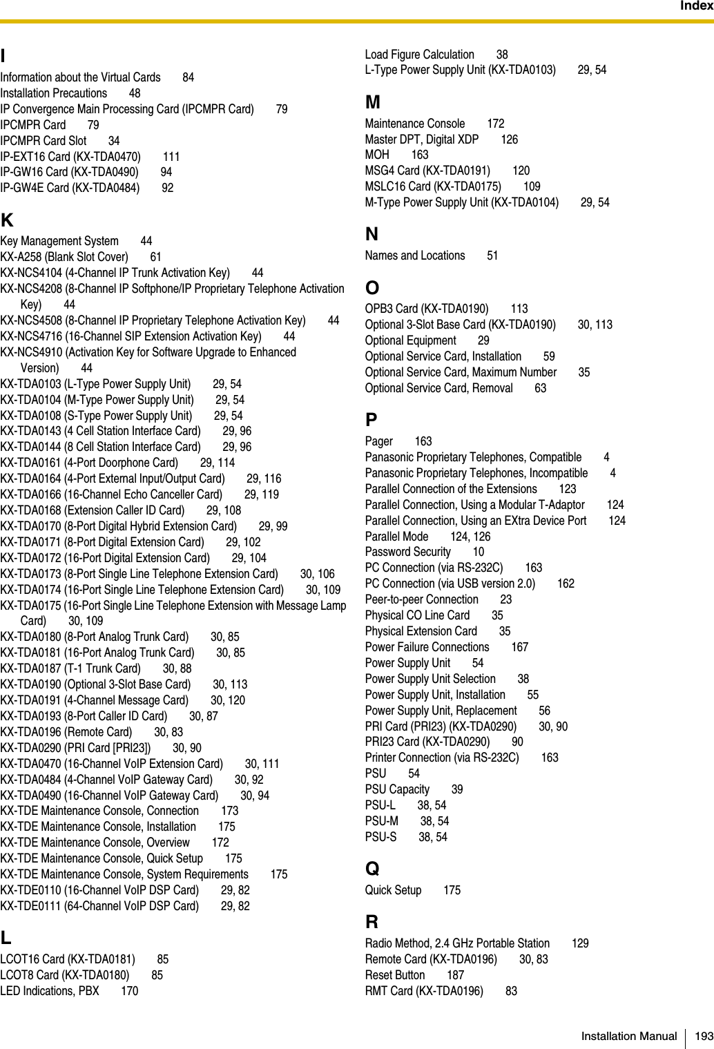 IndexInstallation Manual 193IInformation about the Virtual Cards 84Installation Precautions 48IP Convergence Main Processing Card (IPCMPR Card) 79IPCMPR Card 79IPCMPR Card Slot 34IP-EXT16 Card (KX-TDA0470) 111IP-GW16 Card (KX-TDA0490) 94IP-GW4E Card (KX-TDA0484) 92KKey Management System 44KX-A258 (Blank Slot Cover) 61KX-NCS4104 (4-Channel IP Trunk Activation Key) 44KX-NCS4208 (8-Channel IP Softphone/IP Proprietary Telephone Activation Key) 44KX-NCS4508 (8-Channel IP Proprietary Telephone Activation Key) 44KX-NCS4716 (16-Channel SIP Extension Activation Key) 44KX-NCS4910 (Activation Key for Software Upgrade to Enhanced Version) 44KX-TDA0103 (L-Type Power Supply Unit) 29, 54KX-TDA0104 (M-Type Power Supply Unit) 29, 54KX-TDA0108 (S-Type Power Supply Unit) 29, 54KX-TDA0143 (4 Cell Station Interface Card) 29, 96KX-TDA0144 (8 Cell Station Interface Card) 29, 96KX-TDA0161 (4-Port Doorphone Card) 29, 114KX-TDA0164 (4-Port External Input/Output Card) 29, 116KX-TDA0166 (16-Channel Echo Canceller Card) 29, 119KX-TDA0168 (Extension Caller ID Card) 29, 108KX-TDA0170 (8-Port Digital Hybrid Extension Card) 29, 99KX-TDA0171 (8-Port Digital Extension Card) 29, 102KX-TDA0172 (16-Port Digital Extension Card) 29, 104KX-TDA0173 (8-Port Single Line Telephone Extension Card) 30, 106KX-TDA0174 (16-Port Single Line Telephone Extension Card) 30, 109KX-TDA0175 (16-Port Single Line Telephone Extension with Message Lamp Card) 30, 109KX-TDA0180 (8-Port Analog Trunk Card) 30, 85KX-TDA0181 (16-Port Analog Trunk Card) 30, 85KX-TDA0187 (T-1 Trunk Card) 30, 88KX-TDA0190 (Optional 3-Slot Base Card) 30, 113KX-TDA0191 (4-Channel Message Card) 30, 120KX-TDA0193 (8-Port Caller ID Card) 30, 87KX-TDA0196 (Remote Card) 30, 83KX-TDA0290 (PRI Card [PRI23]) 30, 90KX-TDA0470 (16-Channel VoIP Extension Card) 30, 111KX-TDA0484 (4-Channel VoIP Gateway Card) 30, 92KX-TDA0490 (16-Channel VoIP Gateway Card) 30, 94KX-TDE Maintenance Console, Connection 173KX-TDE Maintenance Console, Installation 175KX-TDE Maintenance Console, Overview 172KX-TDE Maintenance Console, Quick Setup 175KX-TDE Maintenance Console, System Requirements 175KX-TDE0110 (16-Channel VoIP DSP Card) 29, 82KX-TDE0111 (64-Channel VoIP DSP Card) 29, 82LLCOT16 Card (KX-TDA0181) 85LCOT8 Card (KX-TDA0180) 85LED Indications, PBX 170Load Figure Calculation 38L-Type Power Supply Unit (KX-TDA0103) 29, 54MMaintenance Console 172Master DPT, Digital XDP 126MOH 163MSG4 Card (KX-TDA0191) 120MSLC16 Card (KX-TDA0175) 109M-Type Power Supply Unit (KX-TDA0104) 29, 54NNames and Locations 51OOPB3 Card (KX-TDA0190) 113Optional 3-Slot Base Card (KX-TDA0190) 30, 113Optional Equipment 29Optional Service Card, Installation 59Optional Service Card, Maximum Number 35Optional Service Card, Removal 63PPager 163Panasonic Proprietary Telephones, Compatible 4Panasonic Proprietary Telephones, Incompatible 4Parallel Connection of the Extensions 123Parallel Connection, Using a Modular T-Adaptor 124Parallel Connection, Using an EXtra Device Port 124Parallel Mode 124, 126Password Security 10PC Connection (via RS-232C) 163PC Connection (via USB version 2.0) 162Peer-to-peer Connection 23Physical CO Line Card 35Physical Extension Card 35Power Failure Connections 167Power Supply Unit 54Power Supply Unit Selection 38Power Supply Unit, Installation 55Power Supply Unit, Replacement 56PRI Card (PRI23) (KX-TDA0290) 30, 90PRI23 Card (KX-TDA0290) 90Printer Connection (via RS-232C) 163PSU 54PSU Capacity 39PSU-L 38, 54PSU-M 38, 54PSU-S 38, 54QQuick Setup 175RRadio Method, 2.4 GHz Portable Station 129Remote Card (KX-TDA0196) 30, 83Reset Button 187RMT Card (KX-TDA0196) 83