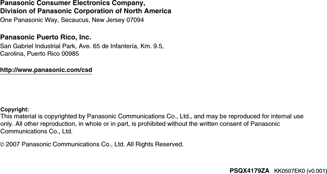 Copyright:This material is copyrighted by Panasonic Communications Co., Ltd., and may be reproduced for internal useonly. All other reproduction, in whole or in part, is prohibited without the written consent of Panasonic Communications Co., Ltd.2007 Panasonic Communications Co., Ltd. All Rights Reserved.KK0507EK0 (v0.001)PSQX4179ZAPanasonic Consumer Electronics Company,Division of Panasonic Corporation of North AmericaOne Panasonic Way, Secaucus, New Jersey 07094Panasonic Puerto Rico, Inc.San Gabriel Industrial Park, Ave. 65 de Infantería, Km. 9.5,Carolina, Puerto Rico 00985http://www.panasonic.com/csd