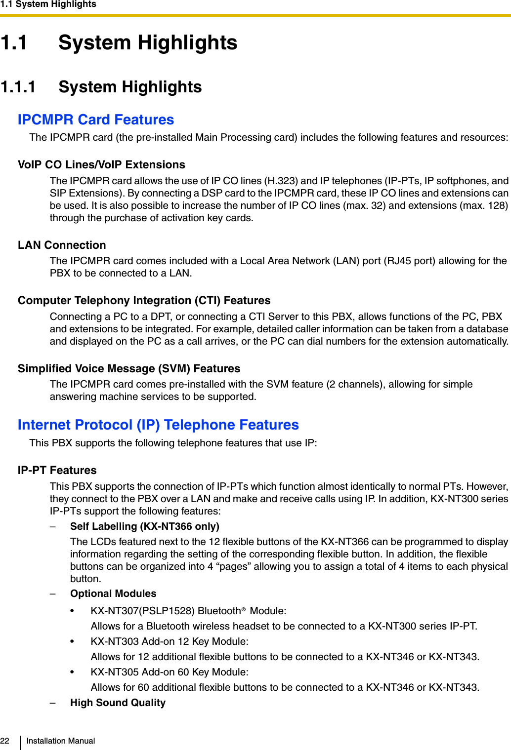 1.1 System Highlights22 Installation Manual1.1 System Highlights1.1.1 System HighlightsIPCMPR Card FeaturesThe IPCMPR card (the pre-installed Main Processing card) includes the following features and resources:VoIP CO Lines/VoIP ExtensionsThe IPCMPR card allows the use of IP CO lines (H.323) and IP telephones (IP-PTs, IP softphones, and SIP Extensions). By connecting a DSP card to the IPCMPR card, these IP CO lines and extensions can be used. It is also possible to increase the number of IP CO lines (max. 32) and extensions (max. 128) through the purchase of activation key cards.LAN ConnectionThe IPCMPR card comes included with a Local Area Network (LAN) port (RJ45 port) allowing for the PBX to be connected to a LAN. Computer Telephony Integration (CTI) FeaturesConnecting a PC to a DPT, or connecting a CTI Server to this PBX, allows functions of the PC, PBX and extensions to be integrated. For example, detailed caller information can be taken from a database and displayed on the PC as a call arrives, or the PC can dial numbers for the extension automatically.Simplified Voice Message (SVM) FeaturesThe IPCMPR card comes pre-installed with the SVM feature (2 channels), allowing for simple answering machine services to be supported.Internet Protocol (IP) Telephone FeaturesThis PBX supports the following telephone features that use IP:IP-PT FeaturesThis PBX supports the connection of IP-PTs which function almost identically to normal PTs. However, they connect to the PBX over a LAN and make and receive calls using IP. In addition, KX-NT300 series IP-PTs support the following features:–Self Labelling (KX-NT366 only) The LCDs featured next to the 12 flexible buttons of the KX-NT366 can be programmed to display information regarding the setting of the corresponding flexible button. In addition, the flexible buttons can be organized into 4 “pages” allowing you to assign a total of 4 items to each physical button.–Optional Modules• KX-NT307(PSLP1528) Bluetooth  Module:Allows for a Bluetooth wireless headset to be connected to a KX-NT300 series IP-PT.• KX-NT303 Add-on 12 Key Module:Allows for 12 additional flexible buttons to be connected to a KX-NT346 or KX-NT343.• KX-NT305 Add-on 60 Key Module:Allows for 60 additional flexible buttons to be connected to a KX-NT346 or KX-NT343.–High Sound Quality®